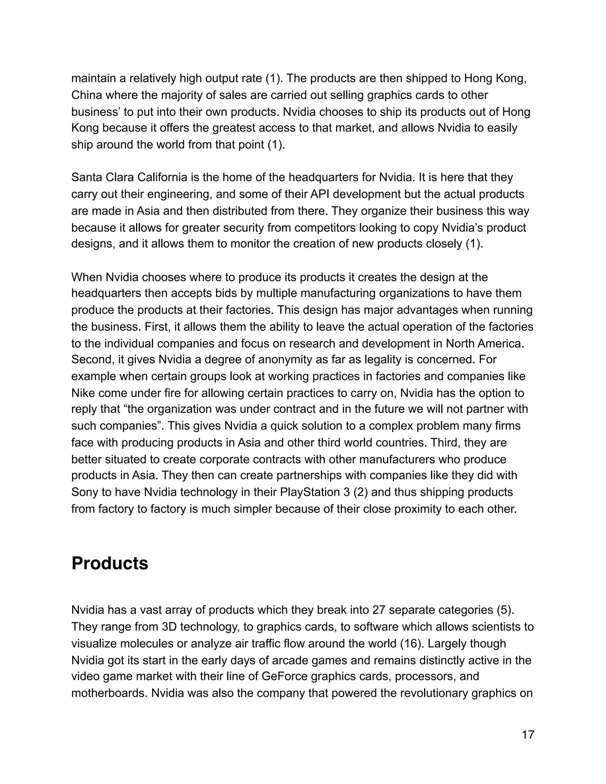 maintain a relatively high output rate (1). The products are then shipped to Hong Kong,
China where the majority of sales are carried out selling graphics cards to other
business’ to put into their own products. Nvidia chooses to ship its products out of Hong
Kong because it offers the greatest access to that market, and allows Nvidia to easily
ship around the world from that point (1).
Santa Clara California is the home of the headquarters for Nvidia. It is here that they
carry out their engineering, and some of their API development but the actual products
are made in Asia and then distributed from there. They organize their business this way
because it allows for greater security from competitors looking to copy Nvidia’s product
designs, and it allows them to monitor the creation of new products closely (1).
When Nvidia chooses where to produce its products it creates the design at the
headquarters then accepts bids by multiple manufacturing organizations to have them
produce the products at their factories. This design has major advantages when running
the business. First, it allows them the ability to leave the actual operation of the factories
to the individual companies and focus on research and development in North America.
Second, it gives Nvidia a degree of anonymity as far as legality is concerned. For
example when certain groups look at working practices in factories and companies like
Nike come under fire for allowing certain practices to carry on, Nvidia has the option to
reply that “the organization was under contract and in the future we will not partner with
such companies”. This gives Nvidia a quick solution to a complex problem many firms
face with producing products in Asia and other third world countries. Third, they are
better situated to create corporate contracts with other manufacturers who produce
products in Asia. They then can create partnerships with companies like they did with
Sony to have Nvidia technology in their PlayStation 3 (2) and thus shipping products
from factory to factory is much simpler because of their close proximity to each other.
Products
Nvidia has a vast array of products which they break into 27 separate categories (5).
They range from 3D technology, to graphics cards, to software which allows scientists to
visualize molecules or analyze air traffic flow around the world (16). Largely though
Nvidia got its start in the early days of arcade games and remains distinctly active in the
video game market with their line of GeForce graphics cards, processors, and
motherboards. Nvidia was also the company that powered the revolutionary graphics on
17
 