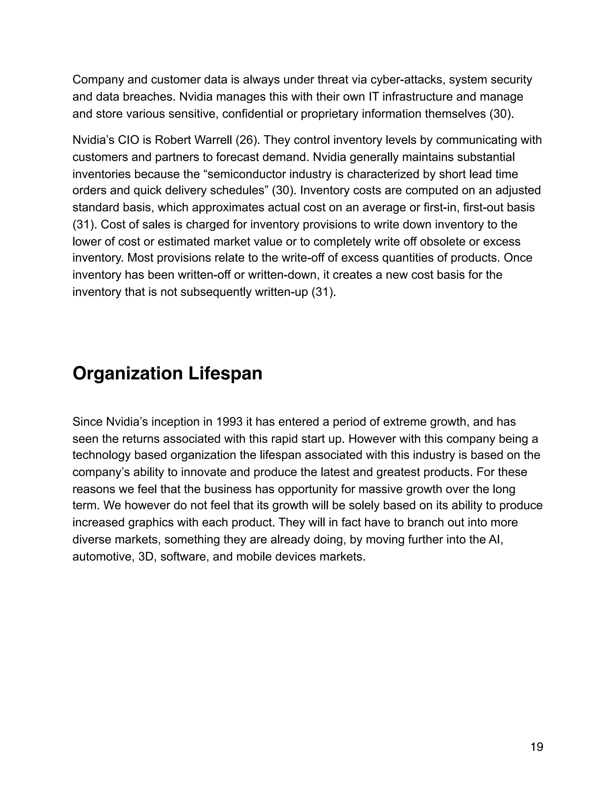 Company and customer data is always under threat via cyber-attacks, system security
and data breaches. Nvidia manages this with their own IT infrastructure and manage
and store various sensitive, confidential or proprietary information themselves (30).
Nvidia’s CIO is Robert Warrell (26). They control inventory levels by communicating with
customers and partners to forecast demand. Nvidia generally maintains substantial
inventories because the “semiconductor industry is characterized by short lead time
orders and quick delivery schedules” (30). Inventory costs are computed on an adjusted
standard basis, which approximates actual cost on an average or first-in, first-out basis
(31). Cost of sales is charged for inventory provisions to write down inventory to the
lower of cost or estimated market value or to completely write off obsolete or excess
inventory. Most provisions relate to the write-off of excess quantities of products. Once
inventory has been written-off or written-down, it creates a new cost basis for the
inventory that is not subsequently written-up (31).
Organization Lifespan
Since Nvidia’s inception in 1993 it has entered a period of extreme growth, and has
seen the returns associated with this rapid start up. However with this company being a
technology based organization the lifespan associated with this industry is based on the
company’s ability to innovate and produce the latest and greatest products. For these
reasons we feel that the business has opportunity for massive growth over the long
term. We however do not feel that its growth will be solely based on its ability to produce
increased graphics with each product. They will in fact have to branch out into more
diverse markets, something they are already doing, by moving further into the AI,
automotive, 3D, software, and mobile devices markets.
19
 