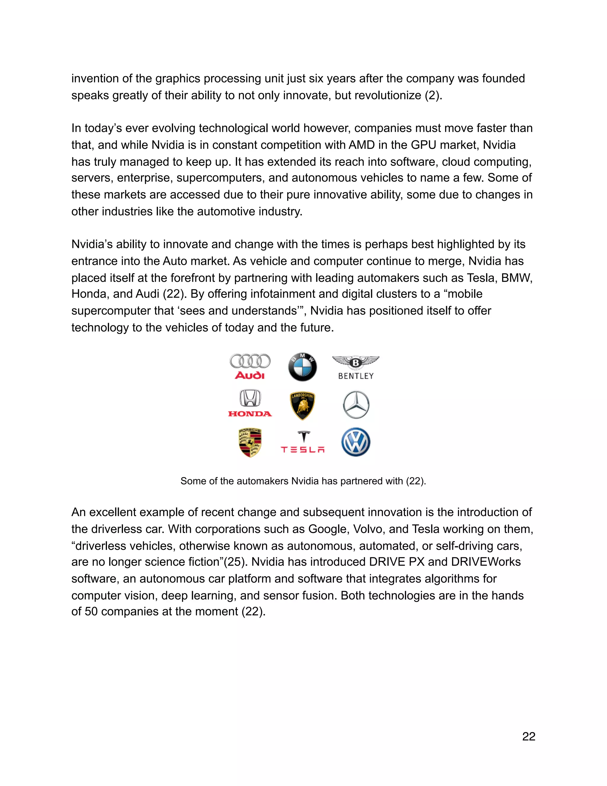 invention of the graphics processing unit just six years after the company was founded
speaks greatly of their ability to not only innovate, but revolutionize (2).
In today’s ever evolving technological world however, companies must move faster than
that, and while Nvidia is in constant competition with AMD in the GPU market, Nvidia
has truly managed to keep up. It has extended its reach into software, cloud computing,
servers, enterprise, supercomputers, and autonomous vehicles to name a few. Some of
these markets are accessed due to their pure innovative ability, some due to changes in
other industries like the automotive industry.
Nvidia’s ability to innovate and change with the times is perhaps best highlighted by its
entrance into the Auto market. As vehicle and computer continue to merge, Nvidia has
placed itself at the forefront by partnering with leading automakers such as Tesla, BMW,
Honda, and Audi (22). By offering infotainment and digital clusters to a “mobile
supercomputer that ‘sees and understands’”, Nvidia has positioned itself to offer
technology to the vehicles of today and the future.
!
Some of the automakers Nvidia has partnered with (22).
An excellent example of recent change and subsequent innovation is the introduction of
the driverless car. With corporations such as Google, Volvo, and Tesla working on them,
“driverless vehicles, otherwise known as autonomous, automated, or self-driving cars,
are no longer science fiction”(25). Nvidia has introduced DRIVE PX and DRIVEWorks
software, an autonomous car platform and software that integrates algorithms for
computer vision, deep learning, and sensor fusion. Both technologies are in the hands
of 50 companies at the moment (22).
22
 