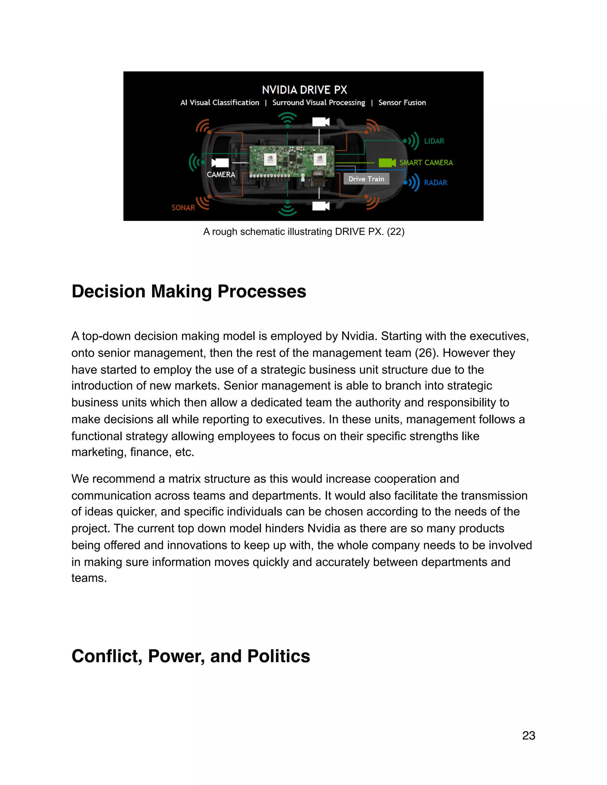 !
A rough schematic illustrating DRIVE PX. (22)
Decision Making Processes
A top-down decision making model is employed by Nvidia. Starting with the executives,
onto senior management, then the rest of the management team (26). However they
have started to employ the use of a strategic business unit structure due to the
introduction of new markets. Senior management is able to branch into strategic
business units which then allow a dedicated team the authority and responsibility to
make decisions all while reporting to executives. In these units, management follows a
functional strategy allowing employees to focus on their specific strengths like
marketing, finance, etc.
We recommend a matrix structure as this would increase cooperation and
communication across teams and departments. It would also facilitate the transmission
of ideas quicker, and specific individuals can be chosen according to the needs of the
project. The current top down model hinders Nvidia as there are so many products
being offered and innovations to keep up with, the whole company needs to be involved
in making sure information moves quickly and accurately between departments and
teams.
Conﬂict, Power, and Politics
23
 