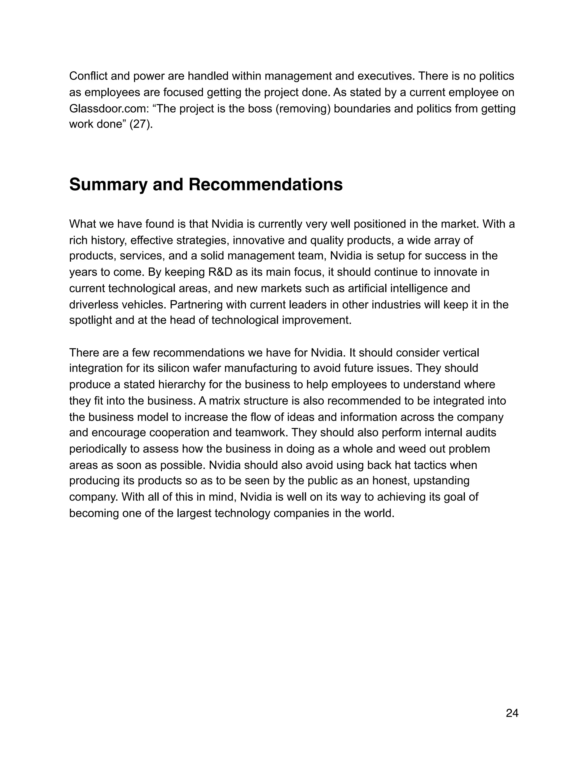 Conflict and power are handled within management and executives. There is no politics
as employees are focused getting the project done. As stated by a current employee on
Glassdoor.com: “The project is the boss (removing) boundaries and politics from getting
work done” (27).
Summary and Recommendations
What we have found is that Nvidia is currently very well positioned in the market. With a
rich history, effective strategies, innovative and quality products, a wide array of
products, services, and a solid management team, Nvidia is setup for success in the
years to come. By keeping R&D as its main focus, it should continue to innovate in
current technological areas, and new markets such as artificial intelligence and
driverless vehicles. Partnering with current leaders in other industries will keep it in the
spotlight and at the head of technological improvement.
There are a few recommendations we have for Nvidia. It should consider vertical
integration for its silicon wafer manufacturing to avoid future issues. They should
produce a stated hierarchy for the business to help employees to understand where
they fit into the business. A matrix structure is also recommended to be integrated into
the business model to increase the flow of ideas and information across the company
and encourage cooperation and teamwork. They should also perform internal audits
periodically to assess how the business in doing as a whole and weed out problem
areas as soon as possible. Nvidia should also avoid using back hat tactics when
producing its products so as to be seen by the public as an honest, upstanding
company. With all of this in mind, Nvidia is well on its way to achieving its goal of
becoming one of the largest technology companies in the world.
24
 
