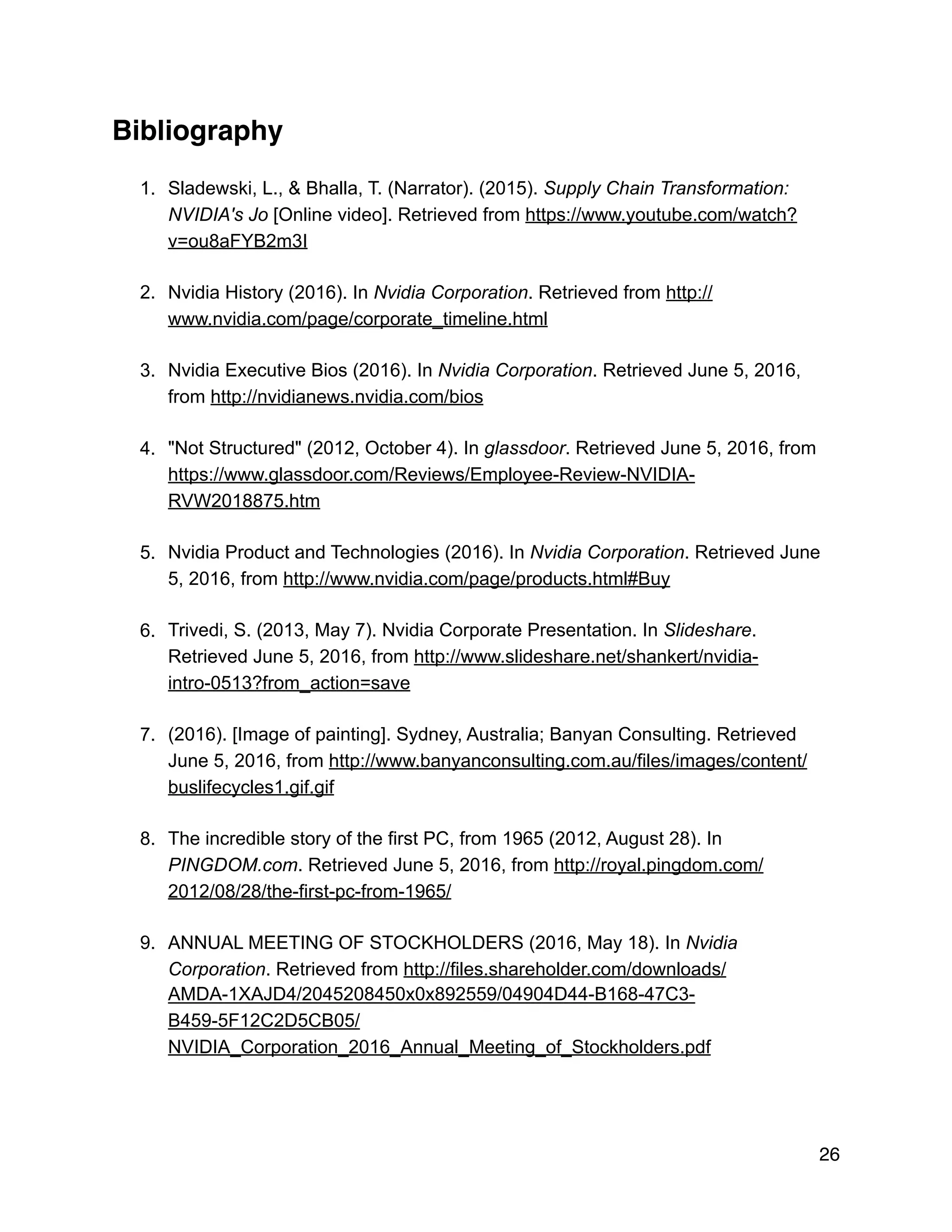 Bibliography
1. Sladewski, L., & Bhalla, T. (Narrator). (2015). Supply Chain Transformation:
NVIDIA's Jo [Online video]. Retrieved from https://www.youtube.com/watch?
v=ou8aFYB2m3I
2. Nvidia History (2016). In Nvidia Corporation. Retrieved from http://
www.nvidia.com/page/corporate_timeline.html
3. Nvidia Executive Bios (2016). In Nvidia Corporation. Retrieved June 5, 2016,
from http://nvidianews.nvidia.com/bios
4. "Not Structured" (2012, October 4). In glassdoor. Retrieved June 5, 2016, from
https://www.glassdoor.com/Reviews/Employee-Review-NVIDIA-
RVW2018875.htm
5. Nvidia Product and Technologies (2016). In Nvidia Corporation. Retrieved June
5, 2016, from http://www.nvidia.com/page/products.html#Buy
6. Trivedi, S. (2013, May 7). Nvidia Corporate Presentation. In Slideshare.
Retrieved June 5, 2016, from http://www.slideshare.net/shankert/nvidia-
intro-0513?from_action=save
7. (2016). [Image of painting]. Sydney, Australia; Banyan Consulting. Retrieved
June 5, 2016, from http://www.banyanconsulting.com.au/files/images/content/
buslifecycles1.gif.gif
8. The incredible story of the first PC, from 1965 (2012, August 28). In
PINGDOM.com. Retrieved June 5, 2016, from http://royal.pingdom.com/
2012/08/28/the-first-pc-from-1965/
9. ANNUAL MEETING OF STOCKHOLDERS (2016, May 18). In Nvidia
Corporation. Retrieved from http://files.shareholder.com/downloads/
AMDA-1XAJD4/2045208450x0x892559/04904D44-B168-47C3-
B459-5F12C2D5CB05/
NVIDIA_Corporation_2016_Annual_Meeting_of_Stockholders.pdf
26
 