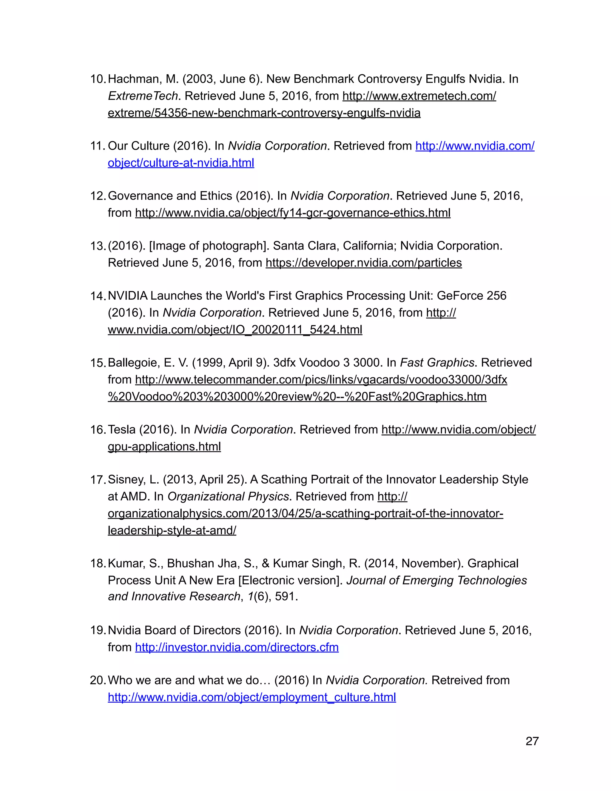 10.Hachman, M. (2003, June 6). New Benchmark Controversy Engulfs Nvidia. In
ExtremeTech. Retrieved June 5, 2016, from http://www.extremetech.com/
extreme/54356-new-benchmark-controversy-engulfs-nvidia
11. Our Culture (2016). In Nvidia Corporation. Retrieved from http://www.nvidia.com/
object/culture-at-nvidia.html
12.Governance and Ethics (2016). In Nvidia Corporation. Retrieved June 5, 2016,
from http://www.nvidia.ca/object/fy14-gcr-governance-ethics.html
13.(2016). [Image of photograph]. Santa Clara, California; Nvidia Corporation.
Retrieved June 5, 2016, from https://developer.nvidia.com/particles
14.NVIDIA Launches the World's First Graphics Processing Unit: GeForce 256
(2016). In Nvidia Corporation. Retrieved June 5, 2016, from http://
www.nvidia.com/object/IO_20020111_5424.html
15.Ballegoie, E. V. (1999, April 9). 3dfx Voodoo 3 3000. In Fast Graphics. Retrieved
from http://www.telecommander.com/pics/links/vgacards/voodoo33000/3dfx
%20Voodoo%203%203000%20review%20--%20Fast%20Graphics.htm
16.Tesla (2016). In Nvidia Corporation. Retrieved from http://www.nvidia.com/object/
gpu-applications.html
17.Sisney, L. (2013, April 25). A Scathing Portrait of the Innovator Leadership Style
at AMD. In Organizational Physics. Retrieved from http://
organizationalphysics.com/2013/04/25/a-scathing-portrait-of-the-innovator-
leadership-style-at-amd/
18.Kumar, S., Bhushan Jha, S., & Kumar Singh, R. (2014, November). Graphical
Process Unit A New Era [Electronic version]. Journal of Emerging Technologies
and Innovative Research, 1(6), 591.
19.Nvidia Board of Directors (2016). In Nvidia Corporation. Retrieved June 5, 2016,
from http://investor.nvidia.com/directors.cfm
20.Who we are and what we do… (2016) In Nvidia Corporation. Retreived from
http://www.nvidia.com/object/employment_culture.html
27
 