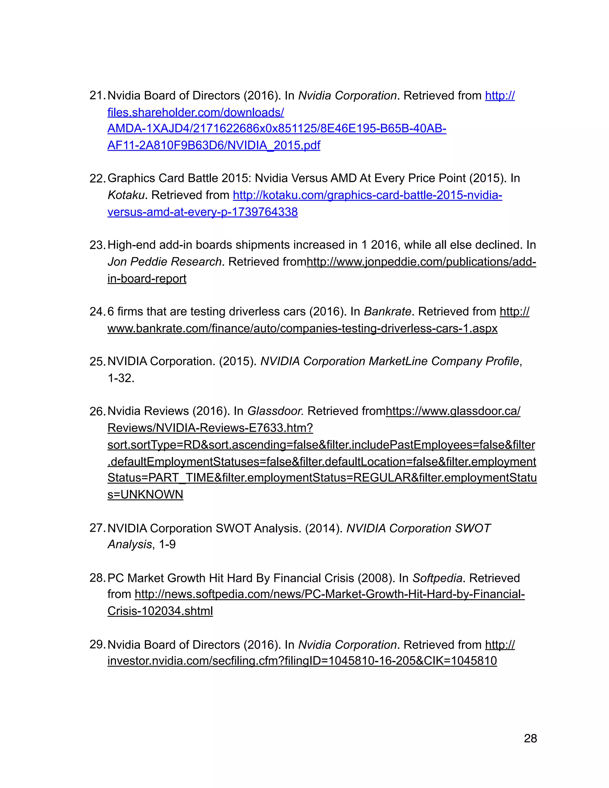 21.Nvidia Board of Directors (2016). In Nvidia Corporation. Retrieved from http://
files.shareholder.com/downloads/
AMDA-1XAJD4/2171622686x0x851125/8E46E195-B65B-40AB-
AF11-2A810F9B63D6/NVIDIA_2015.pdf
22.Graphics Card Battle 2015: Nvidia Versus AMD At Every Price Point (2015). In
Kotaku. Retrieved from http://kotaku.com/graphics-card-battle-2015-nvidia-
versus-amd-at-every-p-1739764338
23.High-end add-in boards shipments increased in 1 2016, while all else declined. In
Jon Peddie Research. Retrieved fromhttp://www.jonpeddie.com/publications/add-
in-board-report
24.6 firms that are testing driverless cars (2016). In Bankrate. Retrieved from http://
www.bankrate.com/finance/auto/companies-testing-driverless-cars-1.aspx
25.NVIDIA Corporation. (2015). NVIDIA Corporation MarketLine Company Profile,
1-32.
26.Nvidia Reviews (2016). In Glassdoor. Retrieved fromhttps://www.glassdoor.ca/
Reviews/NVIDIA-Reviews-E7633.htm?
sort.sortType=RD&sort.ascending=false&filter.includePastEmployees=false&filter
.defaultEmploymentStatuses=false&filter.defaultLocation=false&filter.employment
Status=PART_TIME&filter.employmentStatus=REGULAR&filter.employmentStatu
s=UNKNOWN
27.NVIDIA Corporation SWOT Analysis. (2014). NVIDIA Corporation SWOT
Analysis, 1-9
28.PC Market Growth Hit Hard By Financial Crisis (2008). In Softpedia. Retrieved
from http://news.softpedia.com/news/PC-Market-Growth-Hit-Hard-by-Financial-
Crisis-102034.shtml
29.Nvidia Board of Directors (2016). In Nvidia Corporation. Retrieved from http://
investor.nvidia.com/secfiling.cfm?filingID=1045810-16-205&CIK=1045810
28
 