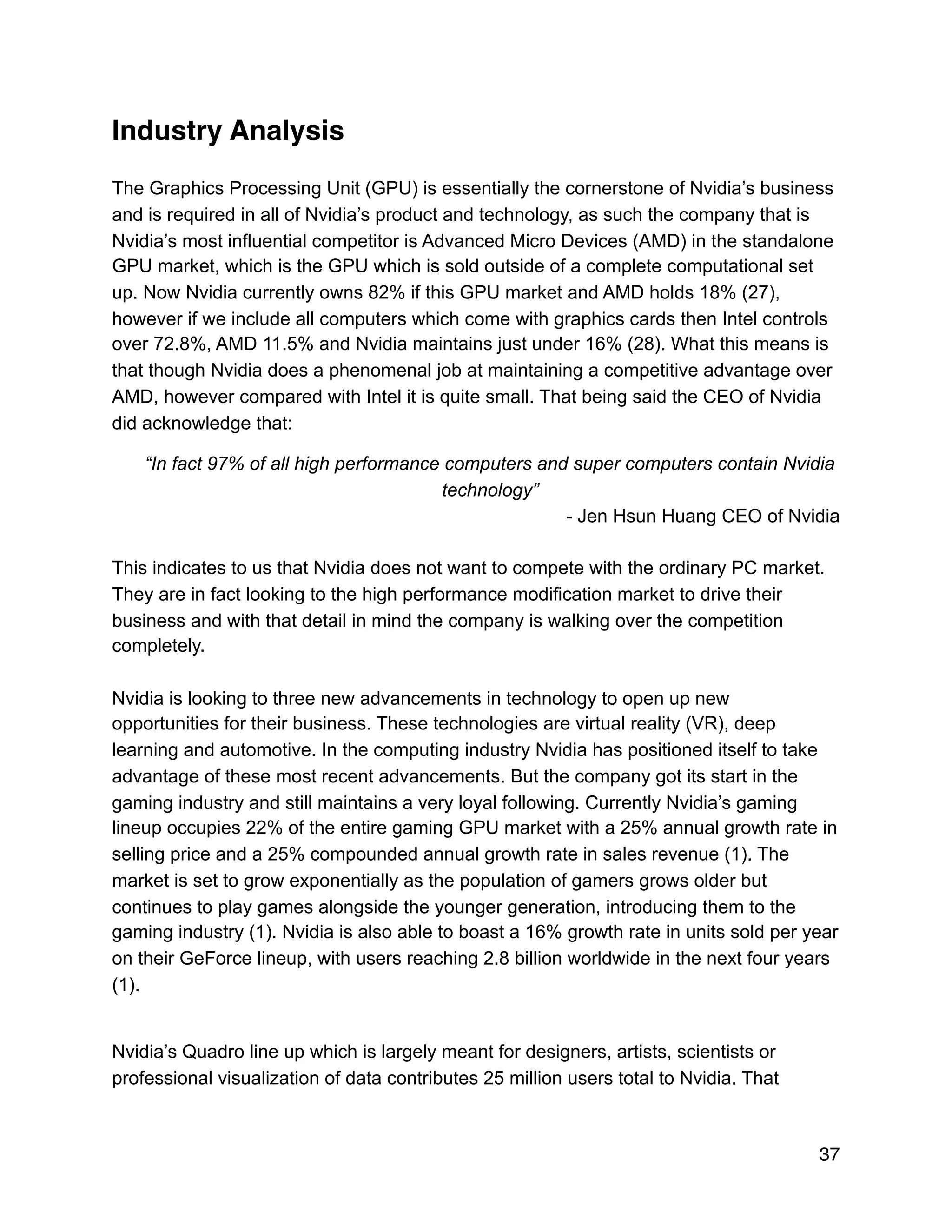 Industry Analysis
The Graphics Processing Unit (GPU) is essentially the cornerstone of Nvidia’s business
and is required in all of Nvidia’s product and technology, as such the company that is
Nvidia’s most influential competitor is Advanced Micro Devices (AMD) in the standalone
GPU market, which is the GPU which is sold outside of a complete computational set
up. Now Nvidia currently owns 82% if this GPU market and AMD holds 18% (27),
however if we include all computers which come with graphics cards then Intel controls
over 72.8%, AMD 11.5% and Nvidia maintains just under 16% (28). What this means is
that though Nvidia does a phenomenal job at maintaining a competitive advantage over
AMD, however compared with Intel it is quite small. That being said the CEO of Nvidia
did acknowledge that:
“In fact 97% of all high performance computers and super computers contain Nvidia
technology”
- Jen Hsun Huang CEO of Nvidia
This indicates to us that Nvidia does not want to compete with the ordinary PC market.
They are in fact looking to the high performance modification market to drive their
business and with that detail in mind the company is walking over the competition
completely.
Nvidia is looking to three new advancements in technology to open up new
opportunities for their business. These technologies are virtual reality (VR), deep
learning and automotive. In the computing industry Nvidia has positioned itself to take
advantage of these most recent advancements. But the company got its start in the
gaming industry and still maintains a very loyal following. Currently Nvidia’s gaming
lineup occupies 22% of the entire gaming GPU market with a 25% annual growth rate in
selling price and a 25% compounded annual growth rate in sales revenue (1). The
market is set to grow exponentially as the population of gamers grows older but
continues to play games alongside the younger generation, introducing them to the
gaming industry (1). Nvidia is also able to boast a 16% growth rate in units sold per year
on their GeForce lineup, with users reaching 2.8 billion worldwide in the next four years
(1).
Nvidia’s Quadro line up which is largely meant for designers, artists, scientists or
professional visualization of data contributes 25 million users total to Nvidia. That
37
 
