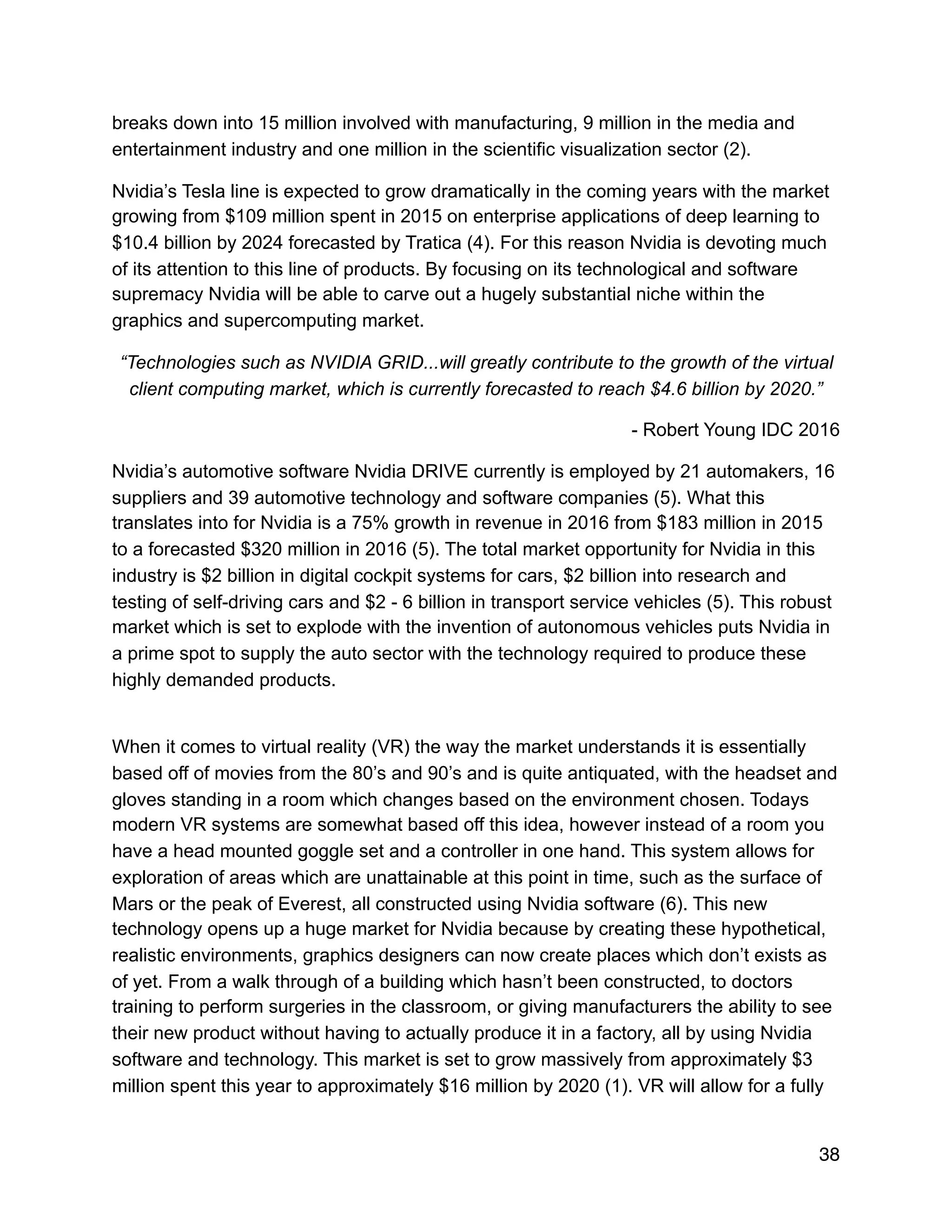 breaks down into 15 million involved with manufacturing, 9 million in the media and
entertainment industry and one million in the scientific visualization sector (2).
Nvidia’s Tesla line is expected to grow dramatically in the coming years with the market
growing from $109 million spent in 2015 on enterprise applications of deep learning to
$10.4 billion by 2024 forecasted by Tratica (4). For this reason Nvidia is devoting much
of its attention to this line of products. By focusing on its technological and software
supremacy Nvidia will be able to carve out a hugely substantial niche within the
graphics and supercomputing market.
“Technologies such as NVIDIA GRID...will greatly contribute to the growth of the virtual
client computing market, which is currently forecasted to reach $4.6 billion by 2020.”
- Robert Young IDC 2016
Nvidia’s automotive software Nvidia DRIVE currently is employed by 21 automakers, 16
suppliers and 39 automotive technology and software companies (5). What this
translates into for Nvidia is a 75% growth in revenue in 2016 from $183 million in 2015
to a forecasted $320 million in 2016 (5). The total market opportunity for Nvidia in this
industry is $2 billion in digital cockpit systems for cars, $2 billion into research and
testing of self-driving cars and $2 - 6 billion in transport service vehicles (5). This robust
market which is set to explode with the invention of autonomous vehicles puts Nvidia in
a prime spot to supply the auto sector with the technology required to produce these
highly demanded products.
When it comes to virtual reality (VR) the way the market understands it is essentially
based off of movies from the 80’s and 90’s and is quite antiquated, with the headset and
gloves standing in a room which changes based on the environment chosen. Todays
modern VR systems are somewhat based off this idea, however instead of a room you
have a head mounted goggle set and a controller in one hand. This system allows for
exploration of areas which are unattainable at this point in time, such as the surface of
Mars or the peak of Everest, all constructed using Nvidia software (6). This new
technology opens up a huge market for Nvidia because by creating these hypothetical,
realistic environments, graphics designers can now create places which don’t exists as
of yet. From a walk through of a building which hasn’t been constructed, to doctors
training to perform surgeries in the classroom, or giving manufacturers the ability to see
their new product without having to actually produce it in a factory, all by using Nvidia
software and technology. This market is set to grow massively from approximately $3
million spent this year to approximately $16 million by 2020 (1). VR will allow for a fully
38
 