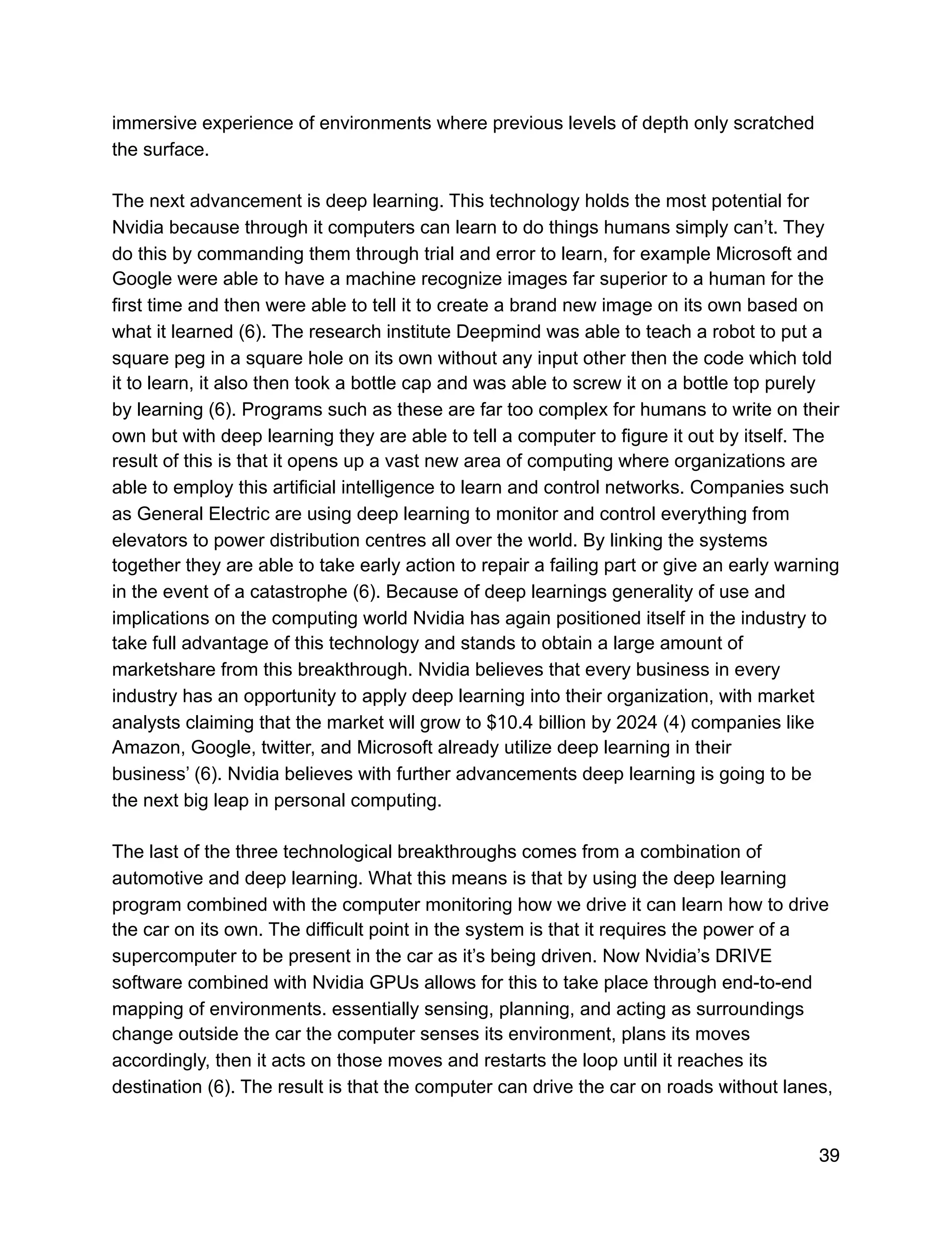 immersive experience of environments where previous levels of depth only scratched
the surface.
The next advancement is deep learning. This technology holds the most potential for
Nvidia because through it computers can learn to do things humans simply can’t. They
do this by commanding them through trial and error to learn, for example Microsoft and
Google were able to have a machine recognize images far superior to a human for the
first time and then were able to tell it to create a brand new image on its own based on
what it learned (6). The research institute Deepmind was able to teach a robot to put a
square peg in a square hole on its own without any input other then the code which told
it to learn, it also then took a bottle cap and was able to screw it on a bottle top purely
by learning (6). Programs such as these are far too complex for humans to write on their
own but with deep learning they are able to tell a computer to figure it out by itself. The
result of this is that it opens up a vast new area of computing where organizations are
able to employ this artificial intelligence to learn and control networks. Companies such
as General Electric are using deep learning to monitor and control everything from
elevators to power distribution centres all over the world. By linking the systems
together they are able to take early action to repair a failing part or give an early warning
in the event of a catastrophe (6). Because of deep learnings generality of use and
implications on the computing world Nvidia has again positioned itself in the industry to
take full advantage of this technology and stands to obtain a large amount of
marketshare from this breakthrough. Nvidia believes that every business in every
industry has an opportunity to apply deep learning into their organization, with market
analysts claiming that the market will grow to $10.4 billion by 2024 (4) companies like
Amazon, Google, twitter, and Microsoft already utilize deep learning in their
business’ (6). Nvidia believes with further advancements deep learning is going to be
the next big leap in personal computing.
The last of the three technological breakthroughs comes from a combination of
automotive and deep learning. What this means is that by using the deep learning
program combined with the computer monitoring how we drive it can learn how to drive
the car on its own. The difficult point in the system is that it requires the power of a
supercomputer to be present in the car as it’s being driven. Now Nvidia’s DRIVE
software combined with Nvidia GPUs allows for this to take place through end-to-end
mapping of environments. essentially sensing, planning, and acting as surroundings
change outside the car the computer senses its environment, plans its moves
accordingly, then it acts on those moves and restarts the loop until it reaches its
destination (6). The result is that the computer can drive the car on roads without lanes,
39
 