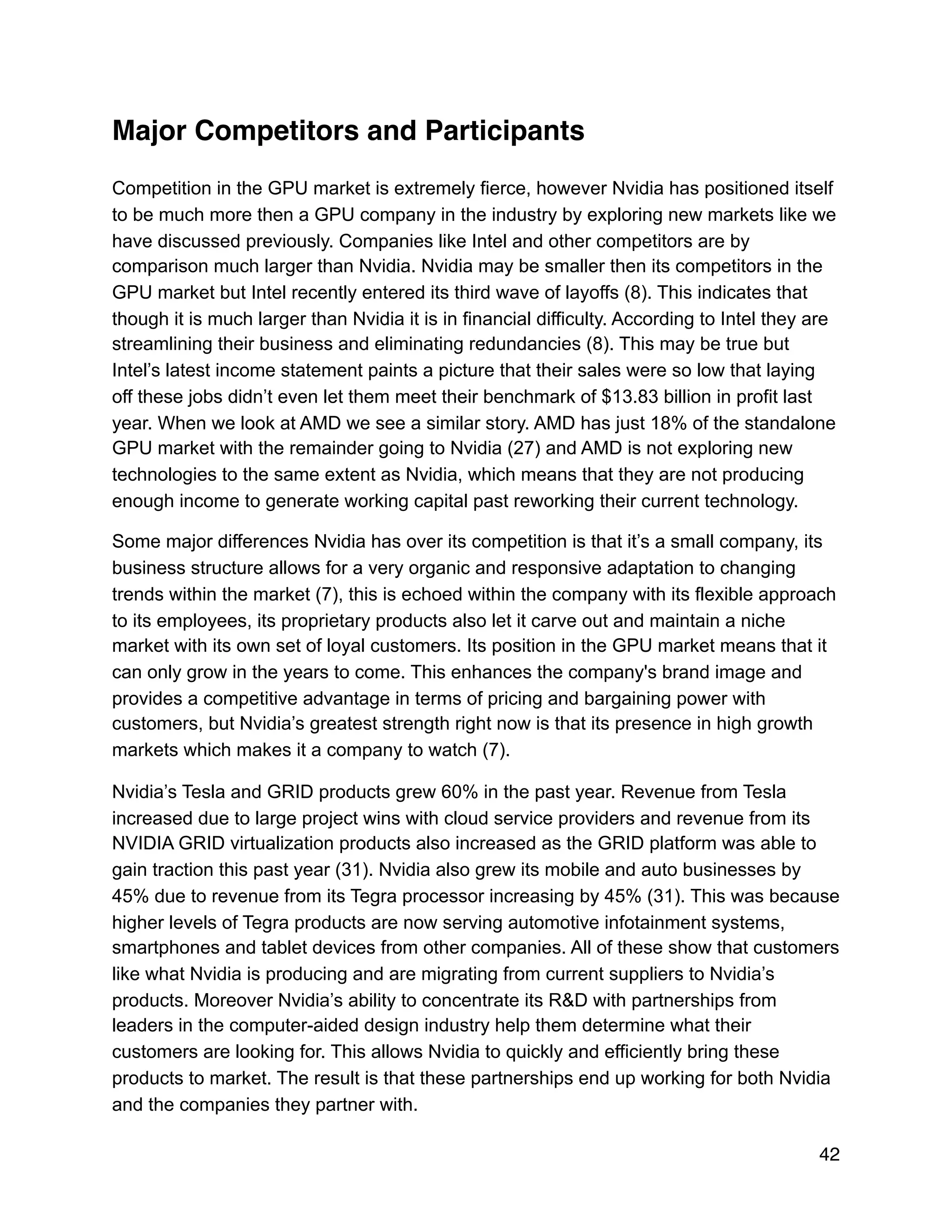 Major Competitors and Participants
Competition in the GPU market is extremely fierce, however Nvidia has positioned itself
to be much more then a GPU company in the industry by exploring new markets like we
have discussed previously. Companies like Intel and other competitors are by
comparison much larger than Nvidia. Nvidia may be smaller then its competitors in the
GPU market but Intel recently entered its third wave of layoffs (8). This indicates that
though it is much larger than Nvidia it is in financial difficulty. According to Intel they are
streamlining their business and eliminating redundancies (8). This may be true but
Intel’s latest income statement paints a picture that their sales were so low that laying
off these jobs didn’t even let them meet their benchmark of $13.83 billion in profit last
year. When we look at AMD we see a similar story. AMD has just 18% of the standalone
GPU market with the remainder going to Nvidia (27) and AMD is not exploring new
technologies to the same extent as Nvidia, which means that they are not producing
enough income to generate working capital past reworking their current technology.
Some major differences Nvidia has over its competition is that it’s a small company, its
business structure allows for a very organic and responsive adaptation to changing
trends within the market (7), this is echoed within the company with its flexible approach
to its employees, its proprietary products also let it carve out and maintain a niche
market with its own set of loyal customers. Its position in the GPU market means that it
can only grow in the years to come. This enhances the company's brand image and
provides a competitive advantage in terms of pricing and bargaining power with
customers, but Nvidia’s greatest strength right now is that its presence in high growth
markets which makes it a company to watch (7).
Nvidia’s Tesla and GRID products grew 60% in the past year. Revenue from Tesla
increased due to large project wins with cloud service providers and revenue from its
NVIDIA GRID virtualization products also increased as the GRID platform was able to
gain traction this past year (31). Nvidia also grew its mobile and auto businesses by
45% due to revenue from its Tegra processor increasing by 45% (31). This was because
higher levels of Tegra products are now serving automotive infotainment systems,
smartphones and tablet devices from other companies. All of these show that customers
like what Nvidia is producing and are migrating from current suppliers to Nvidia’s
products. Moreover Nvidia’s ability to concentrate its R&D with partnerships from
leaders in the computer-aided design industry help them determine what their
customers are looking for. This allows Nvidia to quickly and efficiently bring these
products to market. The result is that these partnerships end up working for both Nvidia
and the companies they partner with.
42
 