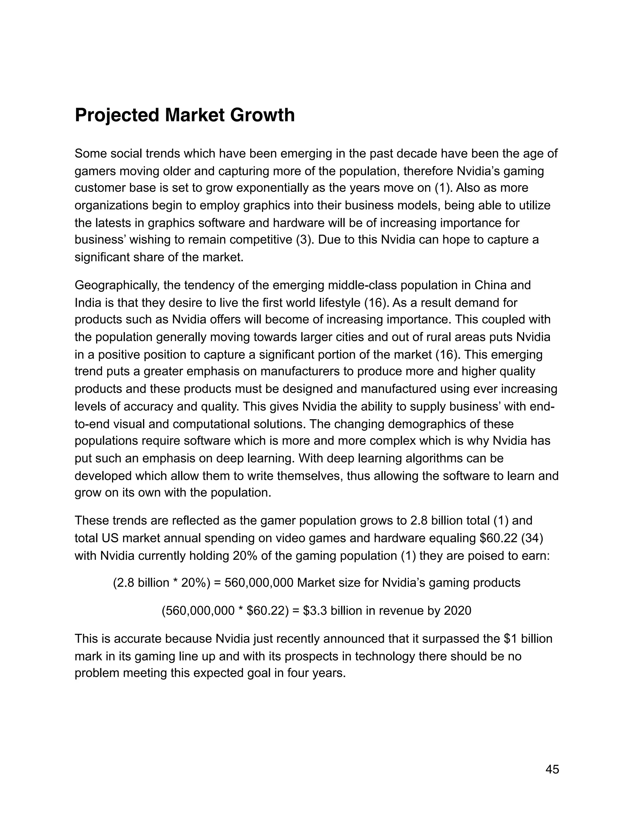 Projected Market Growth
Some social trends which have been emerging in the past decade have been the age of
gamers moving older and capturing more of the population, therefore Nvidia’s gaming
customer base is set to grow exponentially as the years move on (1). Also as more
organizations begin to employ graphics into their business models, being able to utilize
the latests in graphics software and hardware will be of increasing importance for
business’ wishing to remain competitive (3). Due to this Nvidia can hope to capture a
significant share of the market.
Geographically, the tendency of the emerging middle-class population in China and
India is that they desire to live the first world lifestyle (16). As a result demand for
products such as Nvidia offers will become of increasing importance. This coupled with
the population generally moving towards larger cities and out of rural areas puts Nvidia
in a positive position to capture a significant portion of the market (16). This emerging
trend puts a greater emphasis on manufacturers to produce more and higher quality
products and these products must be designed and manufactured using ever increasing
levels of accuracy and quality. This gives Nvidia the ability to supply business’ with end-
to-end visual and computational solutions. The changing demographics of these
populations require software which is more and more complex which is why Nvidia has
put such an emphasis on deep learning. With deep learning algorithms can be
developed which allow them to write themselves, thus allowing the software to learn and
grow on its own with the population.
These trends are reflected as the gamer population grows to 2.8 billion total (1) and
total US market annual spending on video games and hardware equaling $60.22 (34)
with Nvidia currently holding 20% of the gaming population (1) they are poised to earn:
(2.8 billion * 20%) = 560,000,000 Market size for Nvidia’s gaming products
(560,000,000 * $60.22) = $3.3 billion in revenue by 2020
This is accurate because Nvidia just recently announced that it surpassed the $1 billion
mark in its gaming line up and with its prospects in technology there should be no
problem meeting this expected goal in four years.
45
 