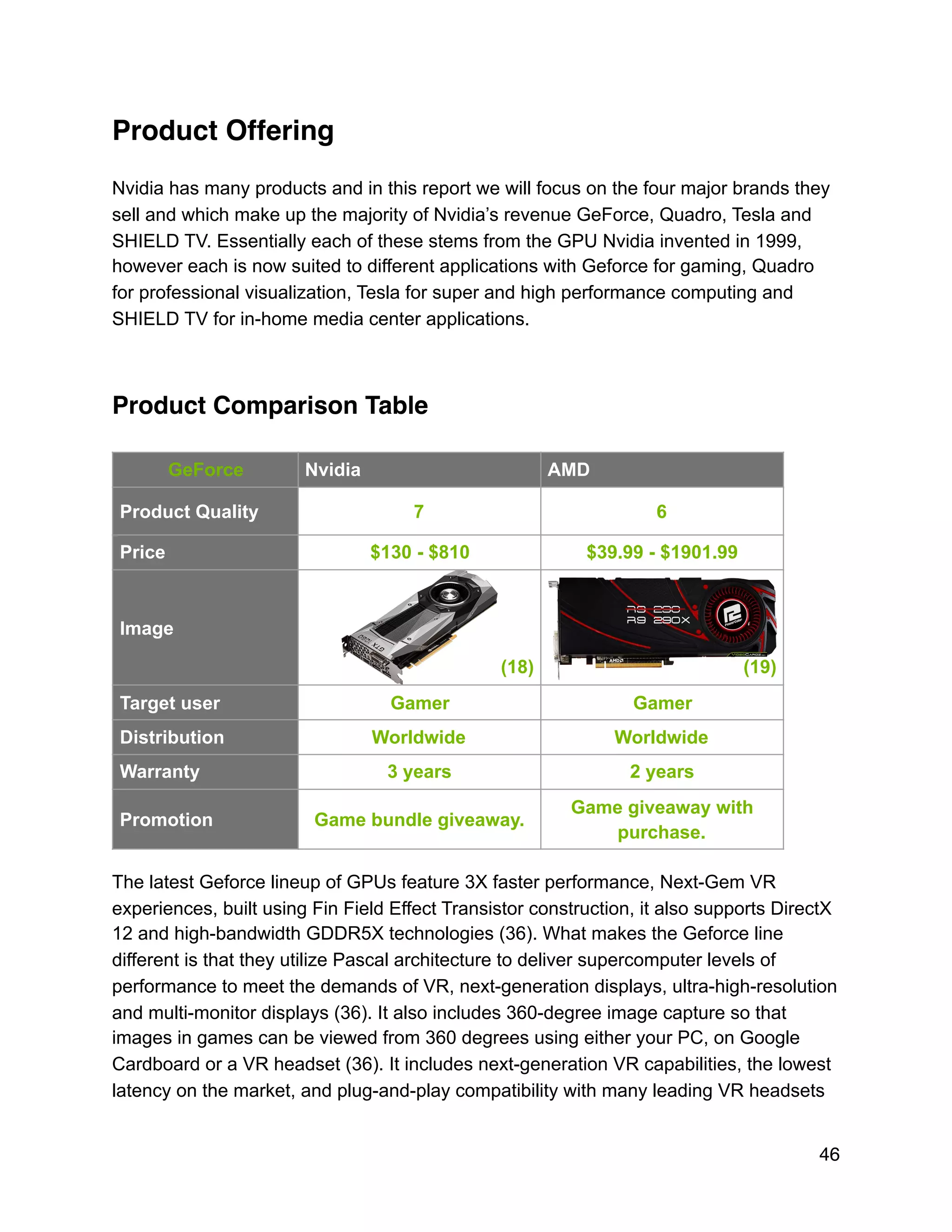 Product Offering
Nvidia has many products and in this report we will focus on the four major brands they
sell and which make up the majority of Nvidia’s revenue GeForce, Quadro, Tesla and
SHIELD TV. Essentially each of these stems from the GPU Nvidia invented in 1999,
however each is now suited to different applications with Geforce for gaming, Quadro
for professional visualization, Tesla for super and high performance computing and
SHIELD TV for in-home media center applications.
Product Comparison Table
The latest Geforce lineup of GPUs feature 3X faster performance, Next-Gem VR
experiences, built using Fin Field Effect Transistor construction, it also supports DirectX
12 and high-bandwidth GDDR5X technologies (36). What makes the Geforce line
different is that they utilize Pascal architecture to deliver supercomputer levels of
performance to meet the demands of VR, next-generation displays, ultra-high-resolution
and multi-monitor displays (36). It also includes 360-degree image capture so that
images in games can be viewed from 360 degrees using either your PC, on Google
Cardboard or a VR headset (36). It includes next-generation VR capabilities, the lowest
latency on the market, and plug-and-play compatibility with many leading VR headsets
GeForce Nvidia AMD
Product Quality 7 6
Price $130 - $810 $39.99 - $1901.99
Image
(18) (19)
Target user Gamer Gamer
Distribution Worldwide Worldwide
Warranty 3 years 2 years
Promotion Game bundle giveaway.
Game giveaway with
purchase.
46
 