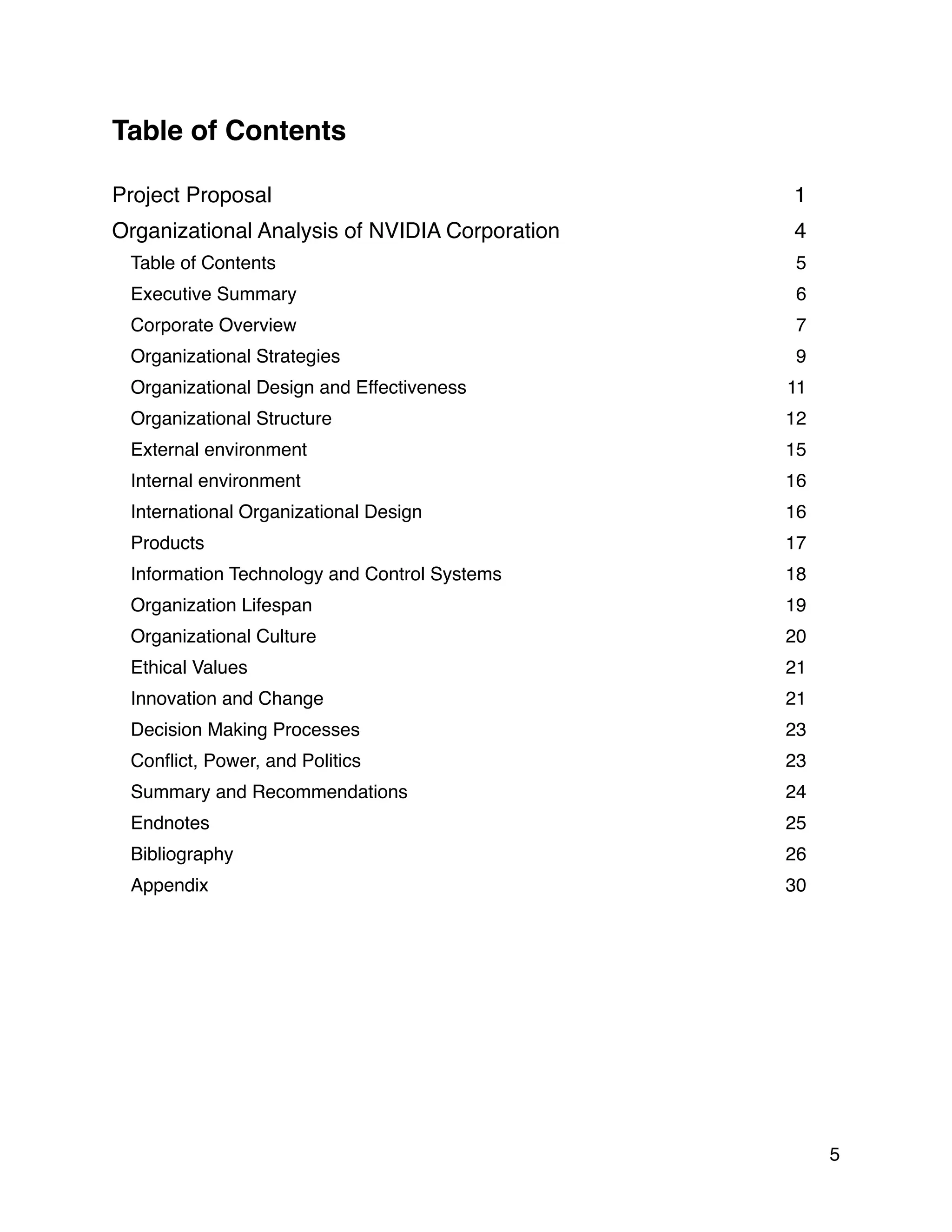 Table of Contents
Project Proposal 1
Organizational Analysis of NVIDIA Corporation 4
Table of Contents 5
Executive Summary 6
Corporate Overview 7
Organizational Strategies 9
Organizational Design and Effectiveness 11
Organizational Structure 12
External environment 15
Internal environment 16
International Organizational Design 16
Products 17
Information Technology and Control Systems 18
Organization Lifespan 19
Organizational Culture 20
Ethical Values 21
Innovation and Change 21
Decision Making Processes 23
Conﬂict, Power, and Politics 23
Summary and Recommendations 24
Endnotes 25
Bibliography 26
Appendix 30
5
 