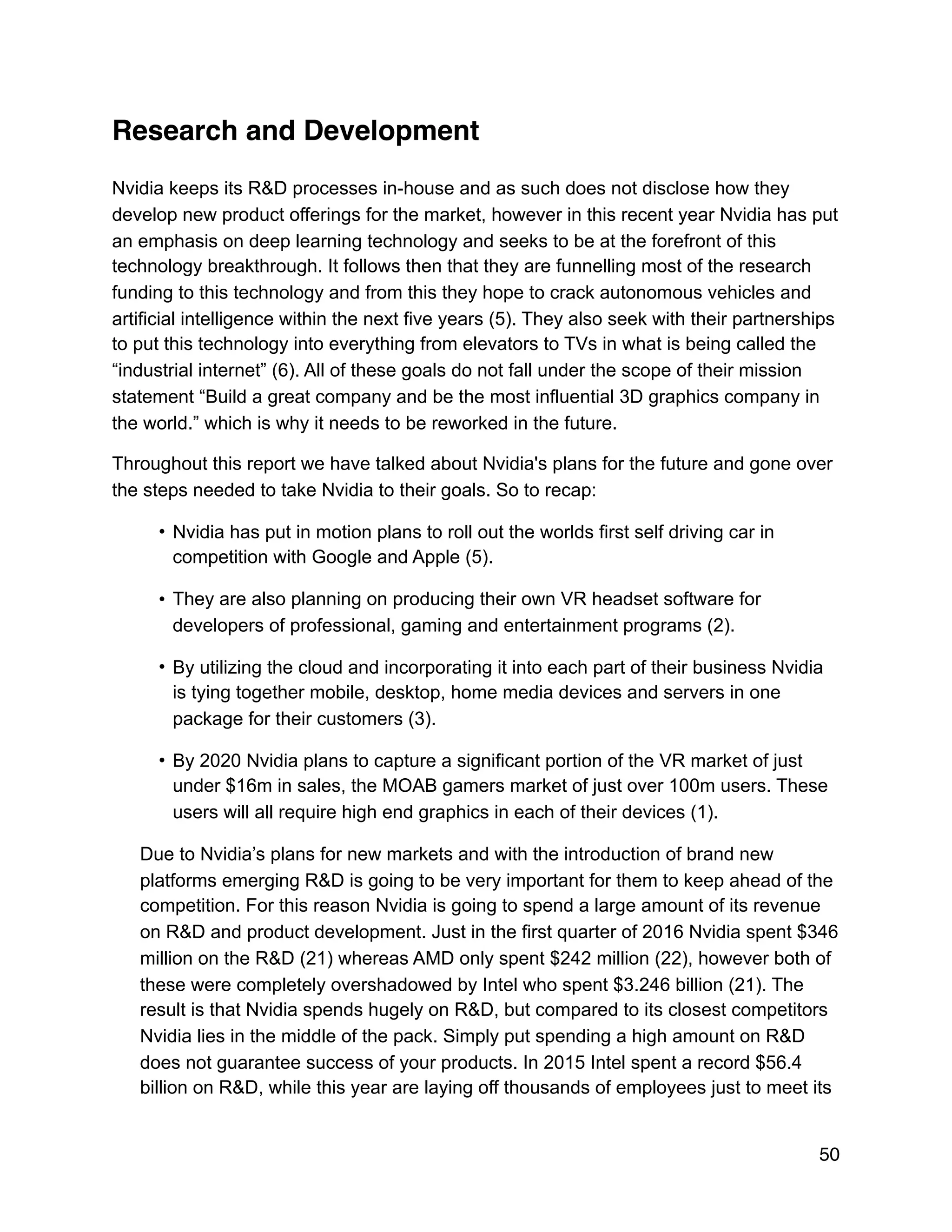 Research and Development
Nvidia keeps its R&D processes in-house and as such does not disclose how they
develop new product offerings for the market, however in this recent year Nvidia has put
an emphasis on deep learning technology and seeks to be at the forefront of this
technology breakthrough. It follows then that they are funnelling most of the research
funding to this technology and from this they hope to crack autonomous vehicles and
artificial intelligence within the next five years (5). They also seek with their partnerships
to put this technology into everything from elevators to TVs in what is being called the
“industrial internet” (6). All of these goals do not fall under the scope of their mission
statement “Build a great company and be the most influential 3D graphics company in
the world.” which is why it needs to be reworked in the future.
Throughout this report we have talked about Nvidia's plans for the future and gone over
the steps needed to take Nvidia to their goals. So to recap:
• Nvidia has put in motion plans to roll out the worlds first self driving car in
competition with Google and Apple (5).
• They are also planning on producing their own VR headset software for
developers of professional, gaming and entertainment programs (2).
• By utilizing the cloud and incorporating it into each part of their business Nvidia
is tying together mobile, desktop, home media devices and servers in one
package for their customers (3).
• By 2020 Nvidia plans to capture a significant portion of the VR market of just
under $16m in sales, the MOAB gamers market of just over 100m users. These
users will all require high end graphics in each of their devices (1).
Due to Nvidia’s plans for new markets and with the introduction of brand new
platforms emerging R&D is going to be very important for them to keep ahead of the
competition. For this reason Nvidia is going to spend a large amount of its revenue
on R&D and product development. Just in the first quarter of 2016 Nvidia spent $346
million on the R&D (21) whereas AMD only spent $242 million (22), however both of
these were completely overshadowed by Intel who spent $3.246 billion (21). The
result is that Nvidia spends hugely on R&D, but compared to its closest competitors
Nvidia lies in the middle of the pack. Simply put spending a high amount on R&D
does not guarantee success of your products. In 2015 Intel spent a record $56.4
billion on R&D, while this year are laying off thousands of employees just to meet its
50
 
