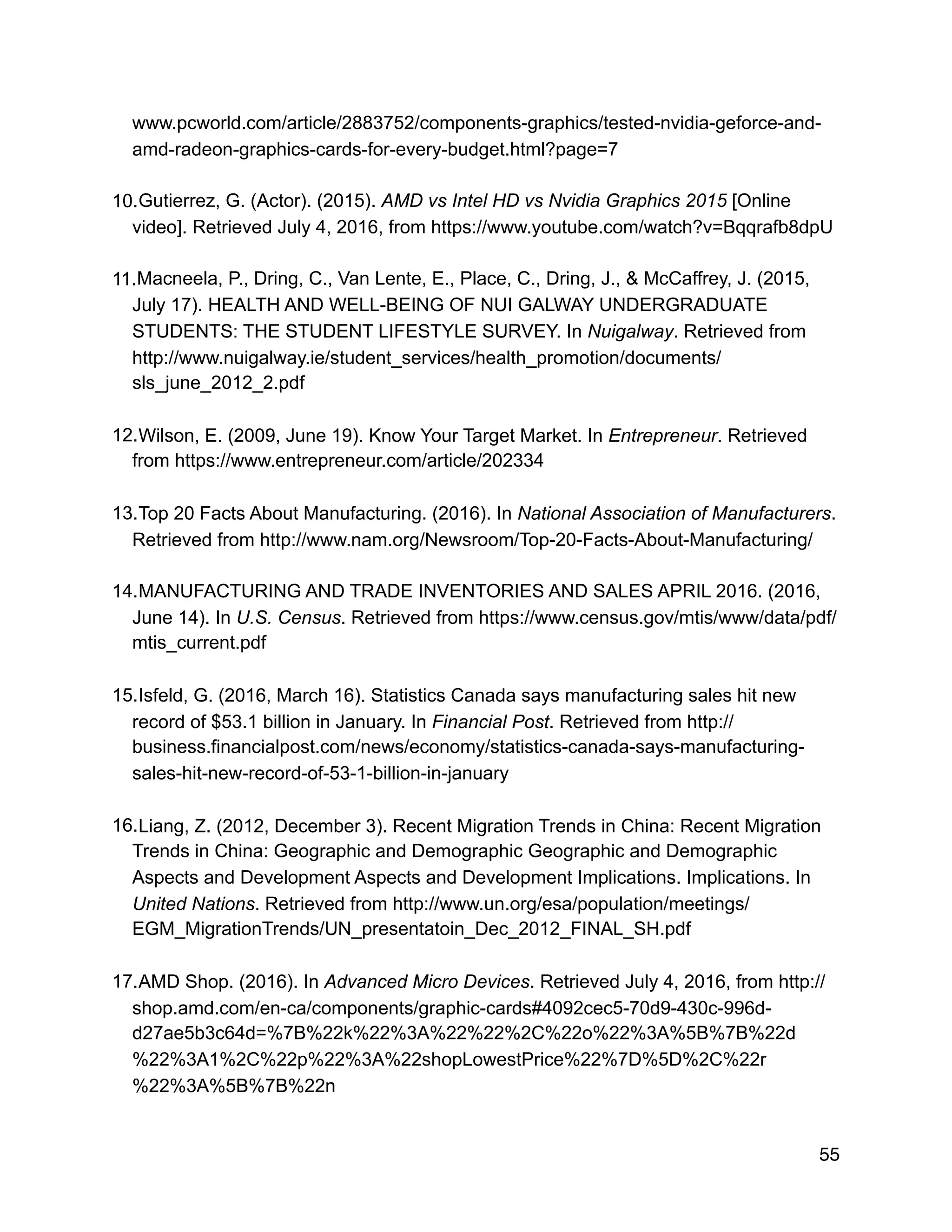 www.pcworld.com/article/2883752/components-graphics/tested-nvidia-geforce-and-
amd-radeon-graphics-cards-for-every-budget.html?page=7
10.Gutierrez, G. (Actor). (2015). AMD vs Intel HD vs Nvidia Graphics 2015 [Online
video]. Retrieved July 4, 2016, from https://www.youtube.com/watch?v=Bqqrafb8dpU
11.Macneela, P., Dring, C., Van Lente, E., Place, C., Dring, J., & McCaffrey, J. (2015,
July 17). HEALTH AND WELL-BEING OF NUI GALWAY UNDERGRADUATE
STUDENTS: THE STUDENT LIFESTYLE SURVEY. In Nuigalway. Retrieved from
http://www.nuigalway.ie/student_services/health_promotion/documents/
sls_june_2012_2.pdf
12.Wilson, E. (2009, June 19). Know Your Target Market. In Entrepreneur. Retrieved
from https://www.entrepreneur.com/article/202334
13.Top 20 Facts About Manufacturing. (2016). In National Association of Manufacturers.
Retrieved from http://www.nam.org/Newsroom/Top-20-Facts-About-Manufacturing/
14.MANUFACTURING AND TRADE INVENTORIES AND SALES APRIL 2016. (2016,
June 14). In U.S. Census. Retrieved from https://www.census.gov/mtis/www/data/pdf/
mtis_current.pdf
15.Isfeld, G. (2016, March 16). Statistics Canada says manufacturing sales hit new
record of $53.1 billion in January. In Financial Post. Retrieved from http://
business.financialpost.com/news/economy/statistics-canada-says-manufacturing-
sales-hit-new-record-of-53-1-billion-in-january
16.Liang, Z. (2012, December 3). Recent Migration Trends in China: Recent Migration
Trends in China: Geographic and Demographic Geographic and Demographic
Aspects and Development Aspects and Development Implications. Implications. In
United Nations. Retrieved from http://www.un.org/esa/population/meetings/
EGM_MigrationTrends/UN_presentatoin_Dec_2012_FINAL_SH.pdf
17.AMD Shop. (2016). In Advanced Micro Devices. Retrieved July 4, 2016, from http://
shop.amd.com/en-ca/components/graphic-cards#4092cec5-70d9-430c-996d-
d27ae5b3c64d=%7B%22k%22%3A%22%22%2C%22o%22%3A%5B%7B%22d
%22%3A1%2C%22p%22%3A%22shopLowestPrice%22%7D%5D%2C%22r
%22%3A%5B%7B%22n
55
 