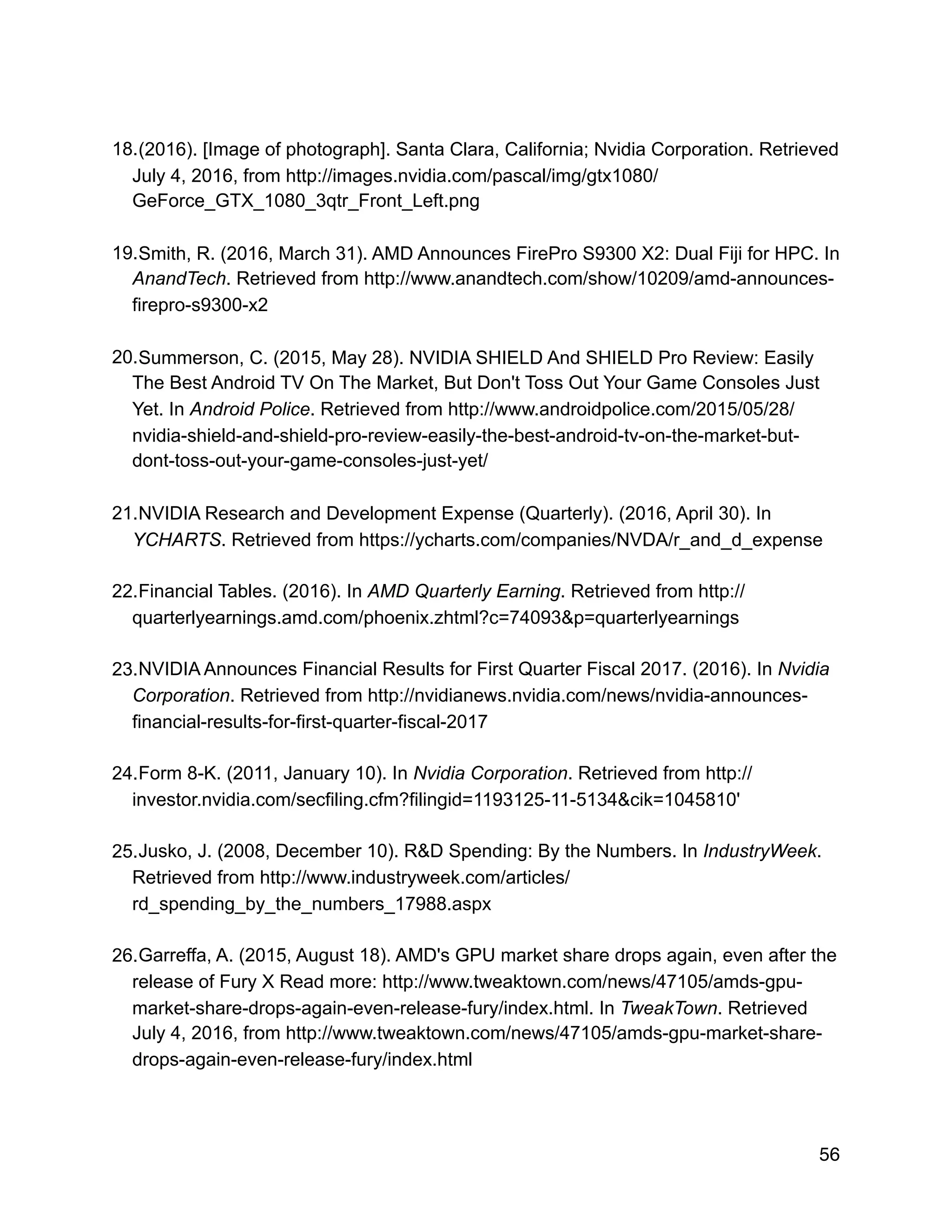 18.(2016). [Image of photograph]. Santa Clara, California; Nvidia Corporation. Retrieved
July 4, 2016, from http://images.nvidia.com/pascal/img/gtx1080/
GeForce_GTX_1080_3qtr_Front_Left.png
19.Smith, R. (2016, March 31). AMD Announces FirePro S9300 X2: Dual Fiji for HPC. In
AnandTech. Retrieved from http://www.anandtech.com/show/10209/amd-announces-
firepro-s9300-x2
20.Summerson, C. (2015, May 28). NVIDIA SHIELD And SHIELD Pro Review: Easily
The Best Android TV On The Market, But Don't Toss Out Your Game Consoles Just
Yet. In Android Police. Retrieved from http://www.androidpolice.com/2015/05/28/
nvidia-shield-and-shield-pro-review-easily-the-best-android-tv-on-the-market-but-
dont-toss-out-your-game-consoles-just-yet/
21.NVIDIA Research and Development Expense (Quarterly). (2016, April 30). In
YCHARTS. Retrieved from https://ycharts.com/companies/NVDA/r_and_d_expense
22.Financial Tables. (2016). In AMD Quarterly Earning. Retrieved from http://
quarterlyearnings.amd.com/phoenix.zhtml?c=74093&p=quarterlyearnings
23.NVIDIA Announces Financial Results for First Quarter Fiscal 2017. (2016). In Nvidia
Corporation. Retrieved from http://nvidianews.nvidia.com/news/nvidia-announces-
financial-results-for-first-quarter-fiscal-2017
24.Form 8-K. (2011, January 10). In Nvidia Corporation. Retrieved from http://
investor.nvidia.com/secfiling.cfm?filingid=1193125-11-5134&cik=1045810'
25.Jusko, J. (2008, December 10). R&D Spending: By the Numbers. In IndustryWeek.
Retrieved from http://www.industryweek.com/articles/
rd_spending_by_the_numbers_17988.aspx
26.Garreffa, A. (2015, August 18). AMD's GPU market share drops again, even after the
release of Fury X Read more: http://www.tweaktown.com/news/47105/amds-gpu-
market-share-drops-again-even-release-fury/index.html. In TweakTown. Retrieved
July 4, 2016, from http://www.tweaktown.com/news/47105/amds-gpu-market-share-
drops-again-even-release-fury/index.html
56
 