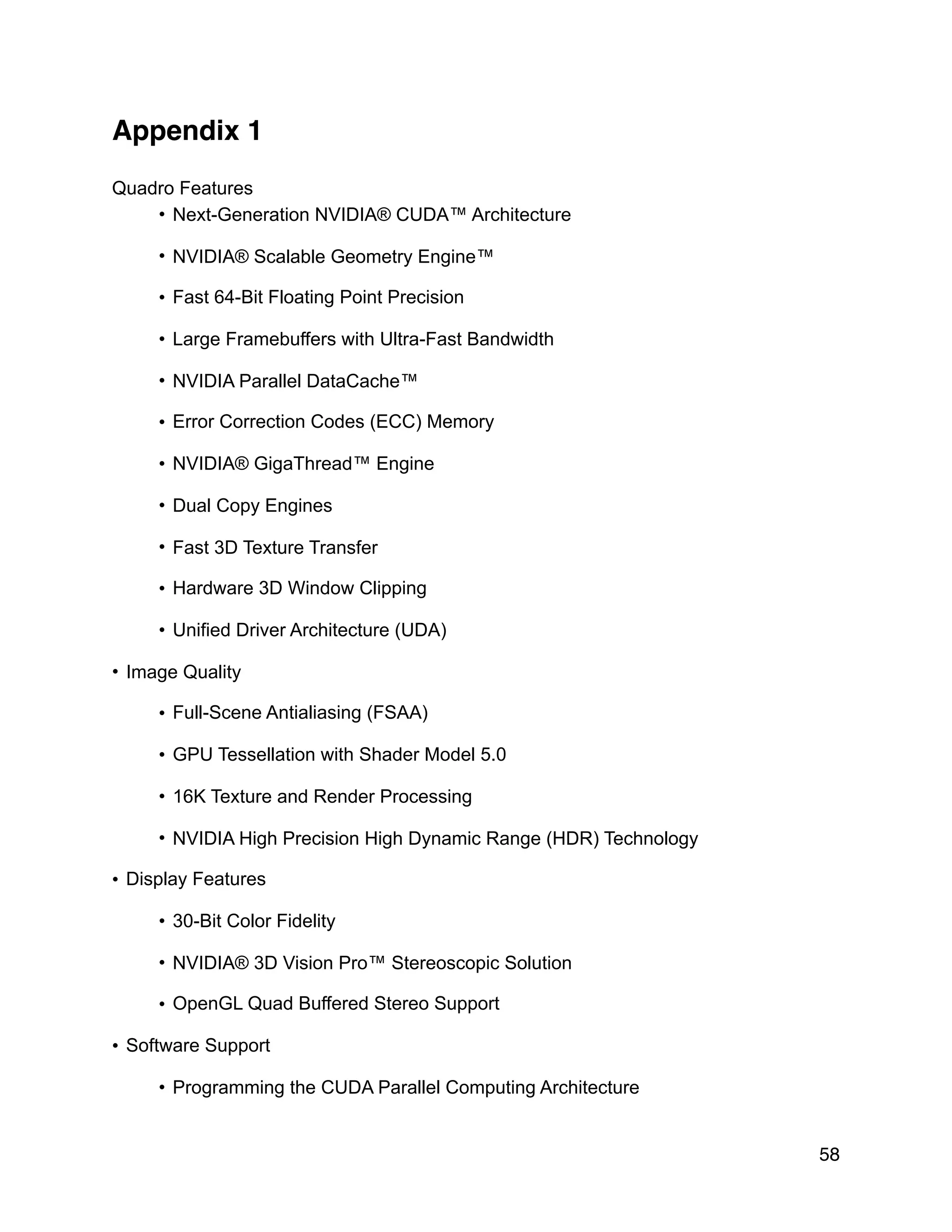 Appendix 1
Quadro Features
• Next-Generation NVIDIA® CUDA™ Architecture
• NVIDIA® Scalable Geometry Engine™
• Fast 64-Bit Floating Point Precision
• Large Framebuffers with Ultra-Fast Bandwidth
• NVIDIA Parallel DataCache™
• Error Correction Codes (ECC) Memory
• NVIDIA® GigaThread™ Engine
• Dual Copy Engines
• Fast 3D Texture Transfer
• Hardware 3D Window Clipping
• Unified Driver Architecture (UDA)
• Image Quality
• Full-Scene Antialiasing (FSAA)
• GPU Tessellation with Shader Model 5.0
• 16K Texture and Render Processing
• NVIDIA High Precision High Dynamic Range (HDR) Technology
• Display Features
• 30-Bit Color Fidelity
• NVIDIA® 3D Vision Pro™ Stereoscopic Solution
• OpenGL Quad Buffered Stereo Support
• Software Support
• Programming the CUDA Parallel Computing Architecture
58
 