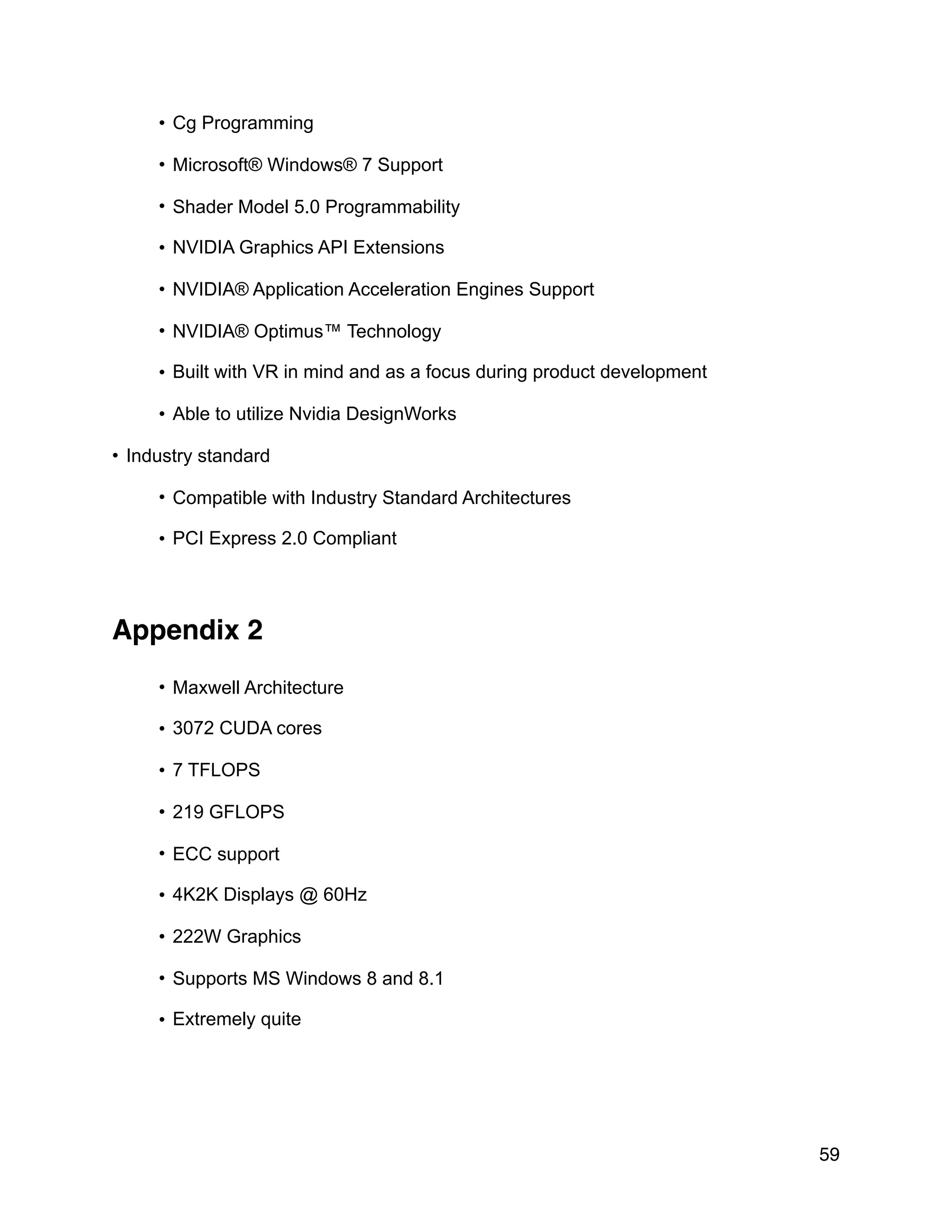 • Cg Programming
• Microsoft® Windows® 7 Support
• Shader Model 5.0 Programmability
• NVIDIA Graphics API Extensions
• NVIDIA® Application Acceleration Engines Support
• NVIDIA® Optimus™ Technology
• Built with VR in mind and as a focus during product development
• Able to utilize Nvidia DesignWorks
• Industry standard
• Compatible with Industry Standard Architectures
• PCI Express 2.0 Compliant
Appendix 2
• Maxwell Architecture
• 3072 CUDA cores
• 7 TFLOPS
• 219 GFLOPS
• ECC support
• 4K2K Displays @ 60Hz
• 222W Graphics
• Supports MS Windows 8 and 8.1
• Extremely quite
59
 