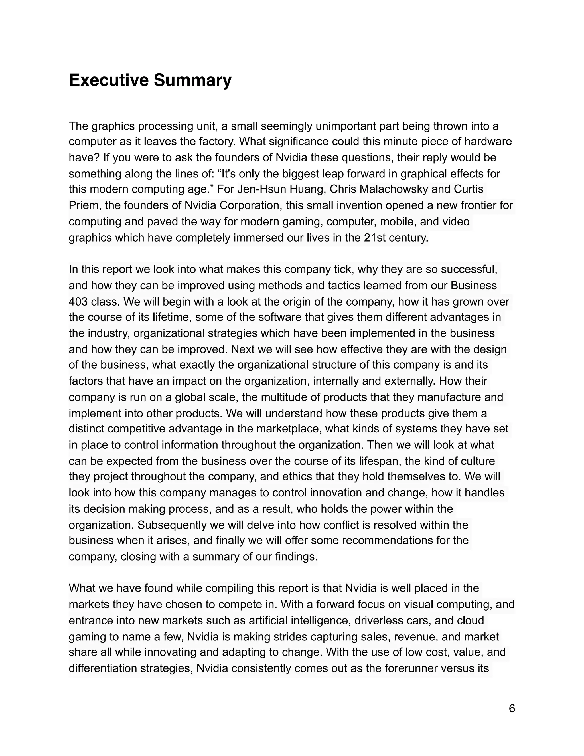 Executive Summary
The graphics processing unit, a small seemingly unimportant part being thrown into a
computer as it leaves the factory. What significance could this minute piece of hardware
have? If you were to ask the founders of Nvidia these questions, their reply would be
something along the lines of: “It's only the biggest leap forward in graphical effects for
this modern computing age.” For Jen-Hsun Huang, Chris Malachowsky and Curtis
Priem, the founders of Nvidia Corporation, this small invention opened a new frontier for
computing and paved the way for modern gaming, computer, mobile, and video
graphics which have completely immersed our lives in the 21st century.
In this report we look into what makes this company tick, why they are so successful,
and how they can be improved using methods and tactics learned from our Business
403 class. We will begin with a look at the origin of the company, how it has grown over
the course of its lifetime, some of the software that gives them different advantages in
the industry, organizational strategies which have been implemented in the business
and how they can be improved. Next we will see how effective they are with the design
of the business, what exactly the organizational structure of this company is and its
factors that have an impact on the organization, internally and externally. How their
company is run on a global scale, the multitude of products that they manufacture and
implement into other products. We will understand how these products give them a
distinct competitive advantage in the marketplace, what kinds of systems they have set
in place to control information throughout the organization. Then we will look at what
can be expected from the business over the course of its lifespan, the kind of culture
they project throughout the company, and ethics that they hold themselves to. We will
look into how this company manages to control innovation and change, how it handles
its decision making process, and as a result, who holds the power within the
organization. Subsequently we will delve into how conflict is resolved within the
business when it arises, and finally we will offer some recommendations for the
company, closing with a summary of our findings.
What we have found while compiling this report is that Nvidia is well placed in the
markets they have chosen to compete in. With a forward focus on visual computing, and
entrance into new markets such as artificial intelligence, driverless cars, and cloud
gaming to name a few, Nvidia is making strides capturing sales, revenue, and market
share all while innovating and adapting to change. With the use of low cost, value, and
differentiation strategies, Nvidia consistently comes out as the forerunner versus its
6
 