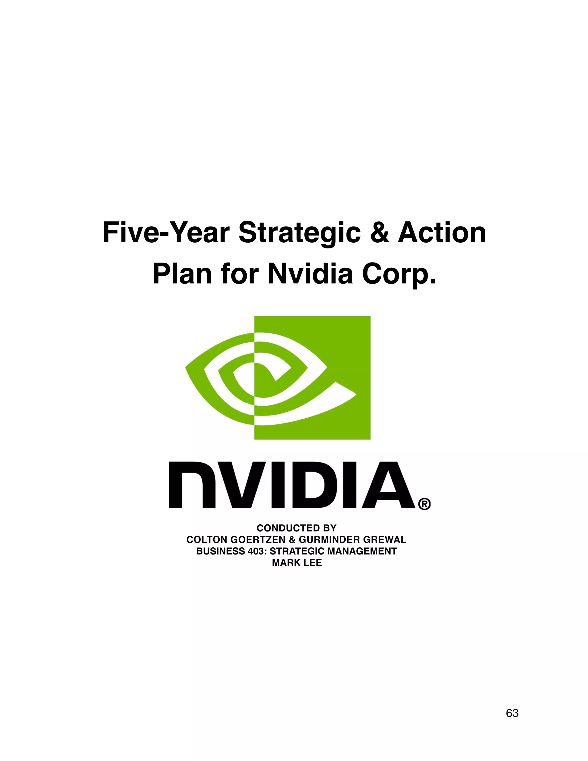 Five-Year Strategic & Action
Plan for Nvidia Corp.
CONDUCTED BY
COLTON GOERTZEN & GURMINDER GREWAL
BUSINESS 403: STRATEGIC MANAGEMENT
MARK LEE
63
 