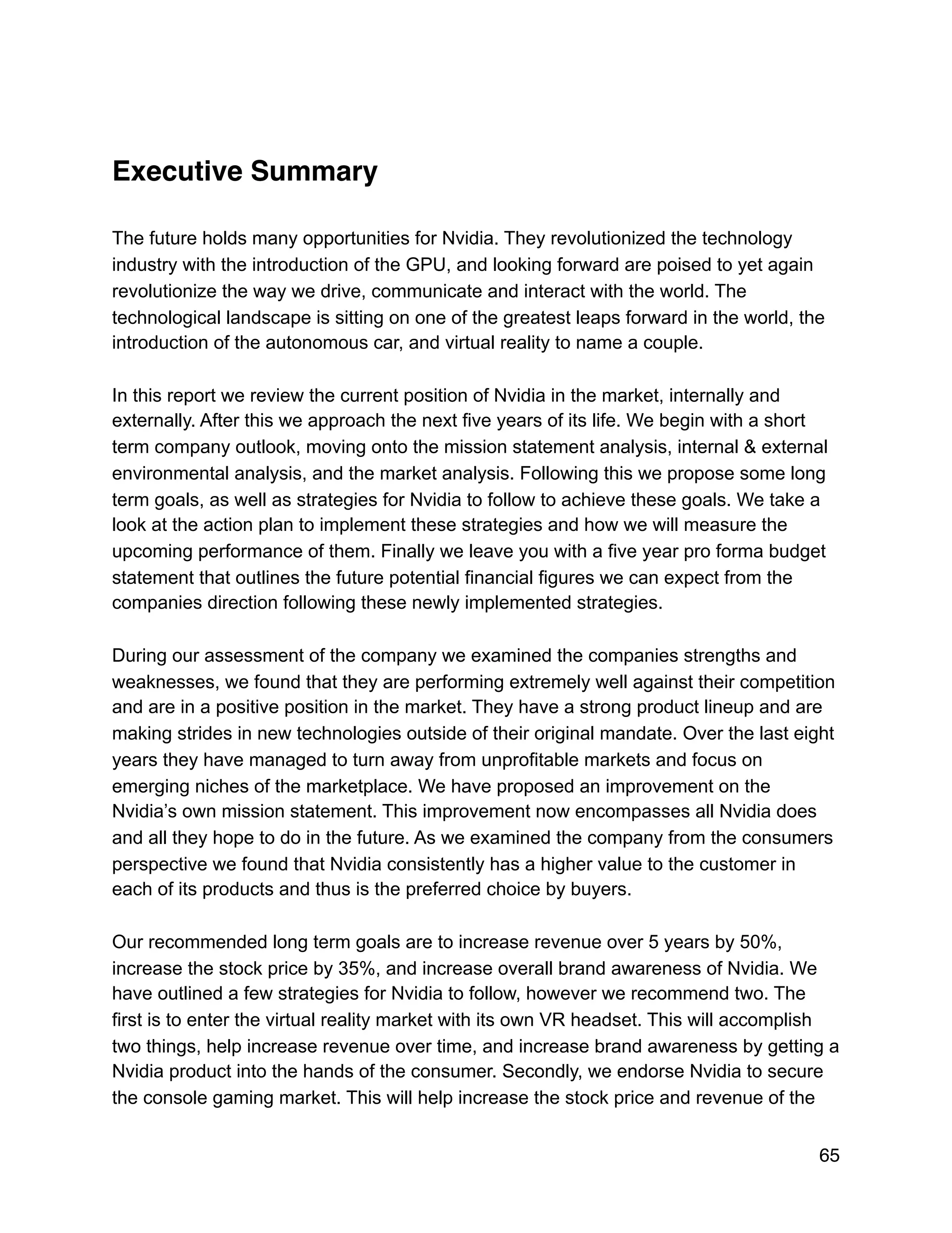 Executive Summary
The future holds many opportunities for Nvidia. They revolutionized the technology
industry with the introduction of the GPU, and looking forward are poised to yet again
revolutionize the way we drive, communicate and interact with the world. The
technological landscape is sitting on one of the greatest leaps forward in the world, the
introduction of the autonomous car, and virtual reality to name a couple.
In this report we review the current position of Nvidia in the market, internally and
externally. After this we approach the next five years of its life. We begin with a short
term company outlook, moving onto the mission statement analysis, internal & external
environmental analysis, and the market analysis. Following this we propose some long
term goals, as well as strategies for Nvidia to follow to achieve these goals. We take a
look at the action plan to implement these strategies and how we will measure the
upcoming performance of them. Finally we leave you with a five year pro forma budget
statement that outlines the future potential financial figures we can expect from the
companies direction following these newly implemented strategies.
During our assessment of the company we examined the companies strengths and
weaknesses, we found that they are performing extremely well against their competition
and are in a positive position in the market. They have a strong product lineup and are
making strides in new technologies outside of their original mandate. Over the last eight
years they have managed to turn away from unprofitable markets and focus on
emerging niches of the marketplace. We have proposed an improvement on the
Nvidia’s own mission statement. This improvement now encompasses all Nvidia does
and all they hope to do in the future. As we examined the company from the consumers
perspective we found that Nvidia consistently has a higher value to the customer in
each of its products and thus is the preferred choice by buyers.
Our recommended long term goals are to increase revenue over 5 years by 50%,
increase the stock price by 35%, and increase overall brand awareness of Nvidia. We
have outlined a few strategies for Nvidia to follow, however we recommend two. The
first is to enter the virtual reality market with its own VR headset. This will accomplish
two things, help increase revenue over time, and increase brand awareness by getting a
Nvidia product into the hands of the consumer. Secondly, we endorse Nvidia to secure
the console gaming market. This will help increase the stock price and revenue of the
65
 