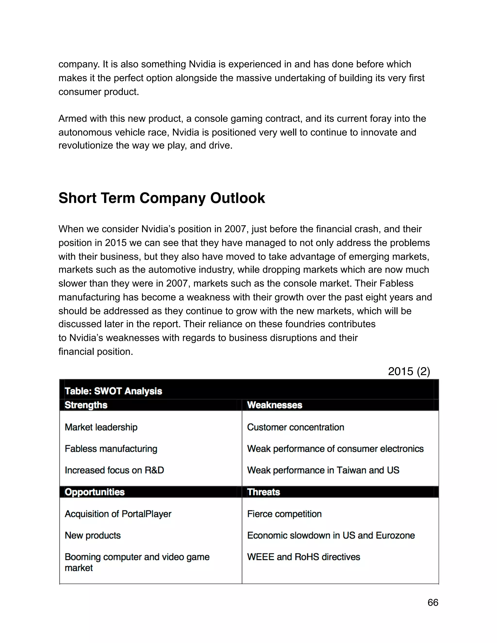 company. It is also something Nvidia is experienced in and has done before which
makes it the perfect option alongside the massive undertaking of building its very first
consumer product.
Armed with this new product, a console gaming contract, and its current foray into the
autonomous vehicle race, Nvidia is positioned very well to continue to innovate and
revolutionize the way we play, and drive.
Short Term Company Outlook
When we consider Nvidia’s position in 2007, just before the financial crash, and their
position in 2015 we can see that they have managed to not only address the problems
with their business, but they also have moved to take advantage of emerging markets,
markets such as the automotive industry, while dropping markets which are now much
slower than they were in 2007, markets such as the console market. Their Fabless
manufacturing has become a weakness with their growth over the past eight years and
should be addressed as they continue to grow with the new markets, which will be
discussed later in the report. Their reliance on these foundries contributes
to Nvidia’s weaknesses with regards to business disruptions and their
financial position.
66
2015 (2)
 