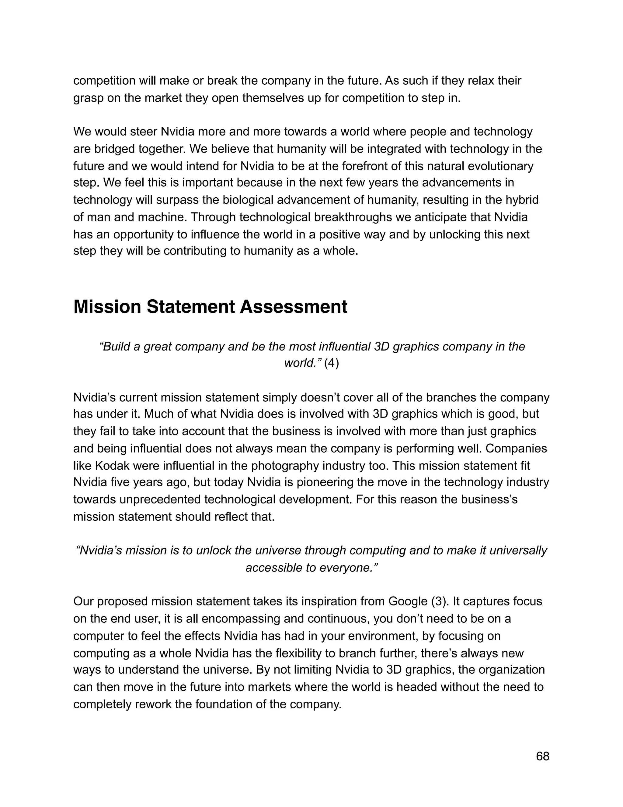 competition will make or break the company in the future. As such if they relax their
grasp on the market they open themselves up for competition to step in.
We would steer Nvidia more and more towards a world where people and technology
are bridged together. We believe that humanity will be integrated with technology in the
future and we would intend for Nvidia to be at the forefront of this natural evolutionary
step. We feel this is important because in the next few years the advancements in
technology will surpass the biological advancement of humanity, resulting in the hybrid
of man and machine. Through technological breakthroughs we anticipate that Nvidia
has an opportunity to influence the world in a positive way and by unlocking this next
step they will be contributing to humanity as a whole.
Mission Statement Assessment
“Build a great company and be the most influential 3D graphics company in the
world.” (4)
Nvidia’s current mission statement simply doesn’t cover all of the branches the company
has under it. Much of what Nvidia does is involved with 3D graphics which is good, but
they fail to take into account that the business is involved with more than just graphics
and being influential does not always mean the company is performing well. Companies
like Kodak were influential in the photography industry too. This mission statement fit
Nvidia five years ago, but today Nvidia is pioneering the move in the technology industry
towards unprecedented technological development. For this reason the business’s
mission statement should reflect that.
“Nvidia’s mission is to unlock the universe through computing and to make it universally
accessible to everyone.”
Our proposed mission statement takes its inspiration from Google (3). It captures focus
on the end user, it is all encompassing and continuous, you don’t need to be on a
computer to feel the effects Nvidia has had in your environment, by focusing on
computing as a whole Nvidia has the flexibility to branch further, there’s always new
ways to understand the universe. By not limiting Nvidia to 3D graphics, the organization
can then move in the future into markets where the world is headed without the need to
completely rework the foundation of the company.
68
 
