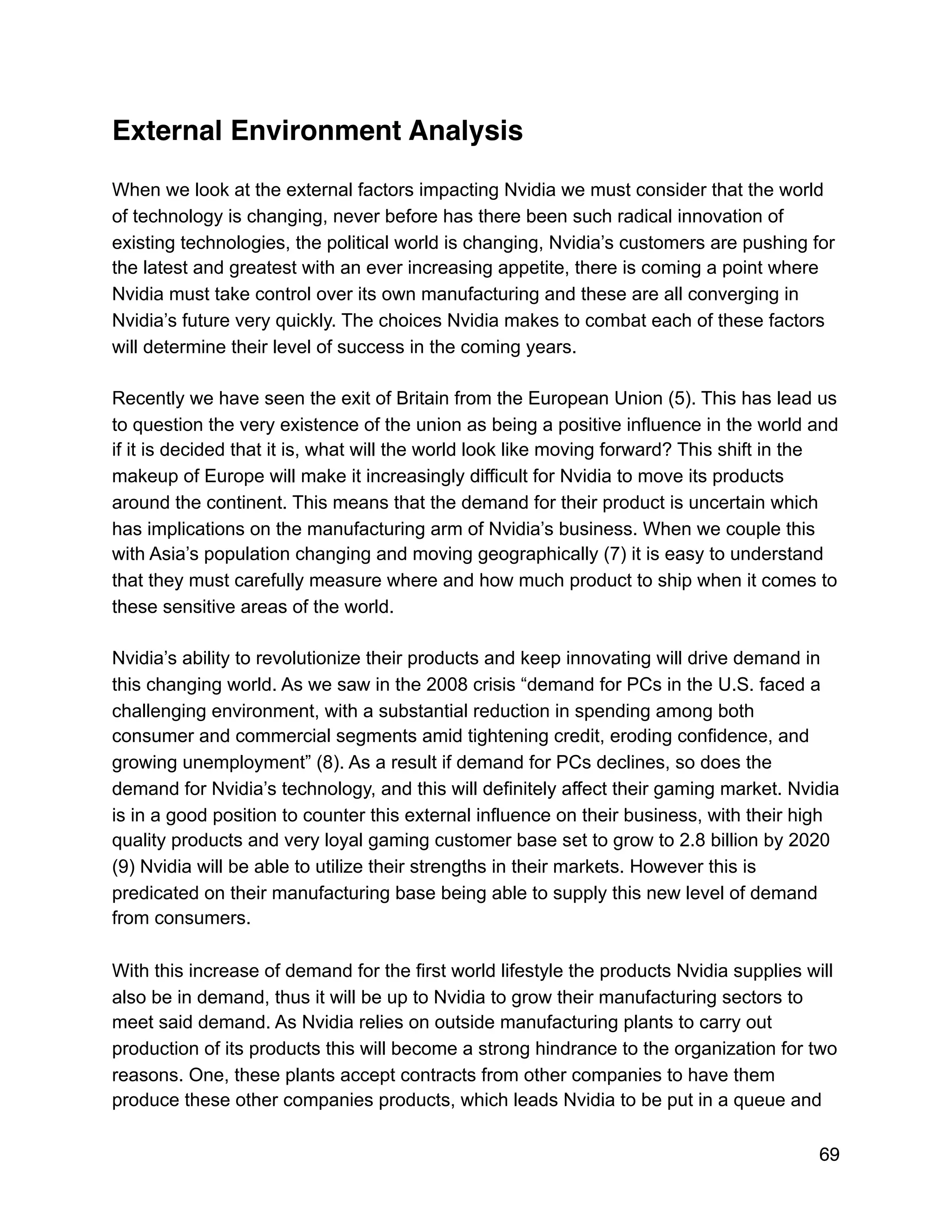 External Environment Analysis
When we look at the external factors impacting Nvidia we must consider that the world
of technology is changing, never before has there been such radical innovation of
existing technologies, the political world is changing, Nvidia’s customers are pushing for
the latest and greatest with an ever increasing appetite, there is coming a point where
Nvidia must take control over its own manufacturing and these are all converging in
Nvidia’s future very quickly. The choices Nvidia makes to combat each of these factors
will determine their level of success in the coming years.
Recently we have seen the exit of Britain from the European Union (5). This has lead us
to question the very existence of the union as being a positive influence in the world and
if it is decided that it is, what will the world look like moving forward? This shift in the
makeup of Europe will make it increasingly difficult for Nvidia to move its products
around the continent. This means that the demand for their product is uncertain which
has implications on the manufacturing arm of Nvidia’s business. When we couple this
with Asia’s population changing and moving geographically (7) it is easy to understand
that they must carefully measure where and how much product to ship when it comes to
these sensitive areas of the world.
Nvidia’s ability to revolutionize their products and keep innovating will drive demand in
this changing world. As we saw in the 2008 crisis “demand for PCs in the U.S. faced a
challenging environment, with a substantial reduction in spending among both
consumer and commercial segments amid tightening credit, eroding confidence, and
growing unemployment” (8). As a result if demand for PCs declines, so does the
demand for Nvidia’s technology, and this will definitely affect their gaming market. Nvidia
is in a good position to counter this external influence on their business, with their high
quality products and very loyal gaming customer base set to grow to 2.8 billion by 2020
(9) Nvidia will be able to utilize their strengths in their markets. However this is
predicated on their manufacturing base being able to supply this new level of demand
from consumers.
With this increase of demand for the first world lifestyle the products Nvidia supplies will
also be in demand, thus it will be up to Nvidia to grow their manufacturing sectors to
meet said demand. As Nvidia relies on outside manufacturing plants to carry out
production of its products this will become a strong hindrance to the organization for two
reasons. One, these plants accept contracts from other companies to have them
produce these other companies products, which leads Nvidia to be put in a queue and
69
 