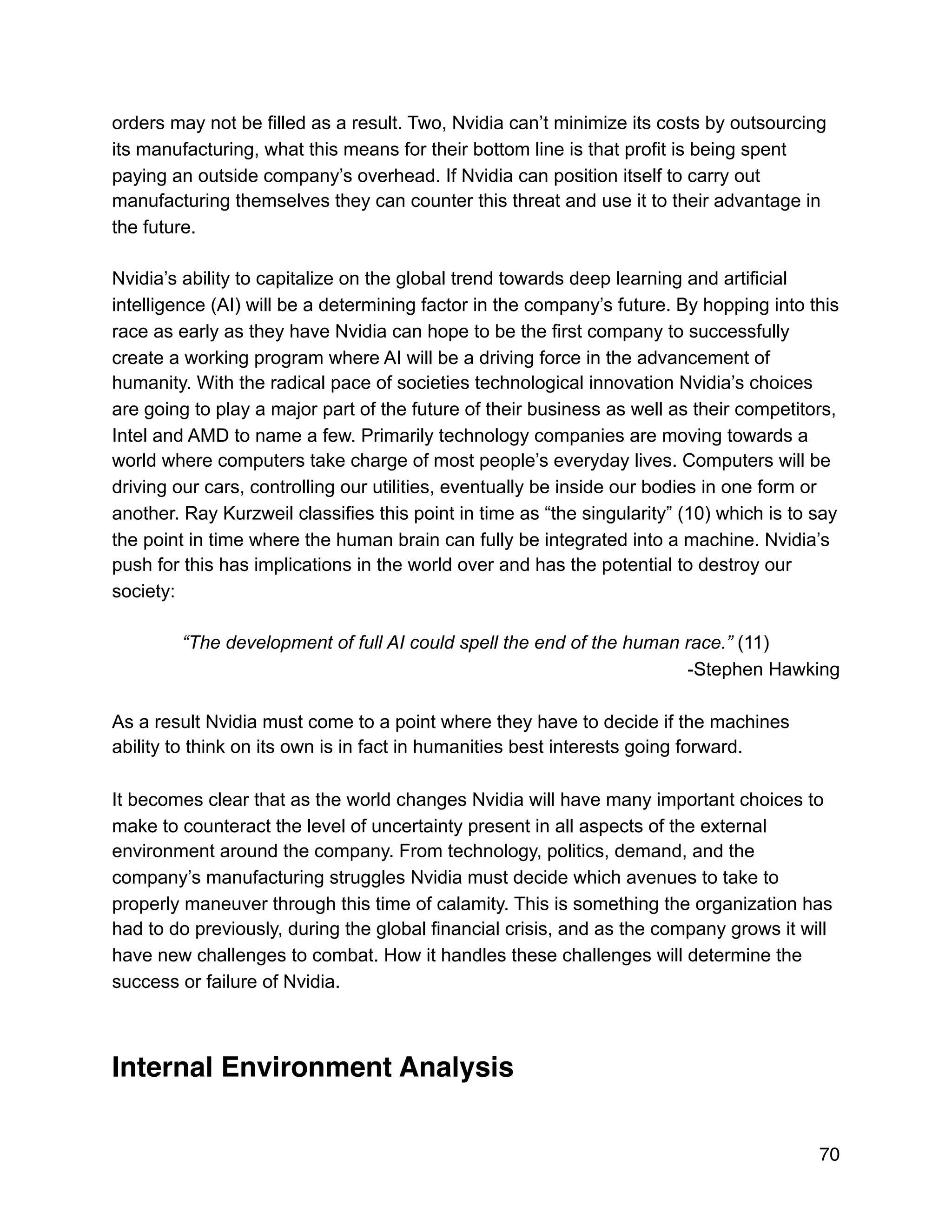 orders may not be filled as a result. Two, Nvidia can’t minimize its costs by outsourcing
its manufacturing, what this means for their bottom line is that profit is being spent
paying an outside company’s overhead. If Nvidia can position itself to carry out
manufacturing themselves they can counter this threat and use it to their advantage in
the future.
Nvidia’s ability to capitalize on the global trend towards deep learning and artificial
intelligence (AI) will be a determining factor in the company’s future. By hopping into this
race as early as they have Nvidia can hope to be the first company to successfully
create a working program where AI will be a driving force in the advancement of
humanity. With the radical pace of societies technological innovation Nvidia’s choices
are going to play a major part of the future of their business as well as their competitors,
Intel and AMD to name a few. Primarily technology companies are moving towards a
world where computers take charge of most people’s everyday lives. Computers will be
driving our cars, controlling our utilities, eventually be inside our bodies in one form or
another. Ray Kurzweil classifies this point in time as “the singularity” (10) which is to say
the point in time where the human brain can fully be integrated into a machine. Nvidia’s
push for this has implications in the world over and has the potential to destroy our
society:
“The development of full AI could spell the end of the human race.” (11)
-Stephen Hawking
As a result Nvidia must come to a point where they have to decide if the machines
ability to think on its own is in fact in humanities best interests going forward.
It becomes clear that as the world changes Nvidia will have many important choices to
make to counteract the level of uncertainty present in all aspects of the external
environment around the company. From technology, politics, demand, and the
company’s manufacturing struggles Nvidia must decide which avenues to take to
properly maneuver through this time of calamity. This is something the organization has
had to do previously, during the global financial crisis, and as the company grows it will
have new challenges to combat. How it handles these challenges will determine the
success or failure of Nvidia.
Internal Environment Analysis
70
 