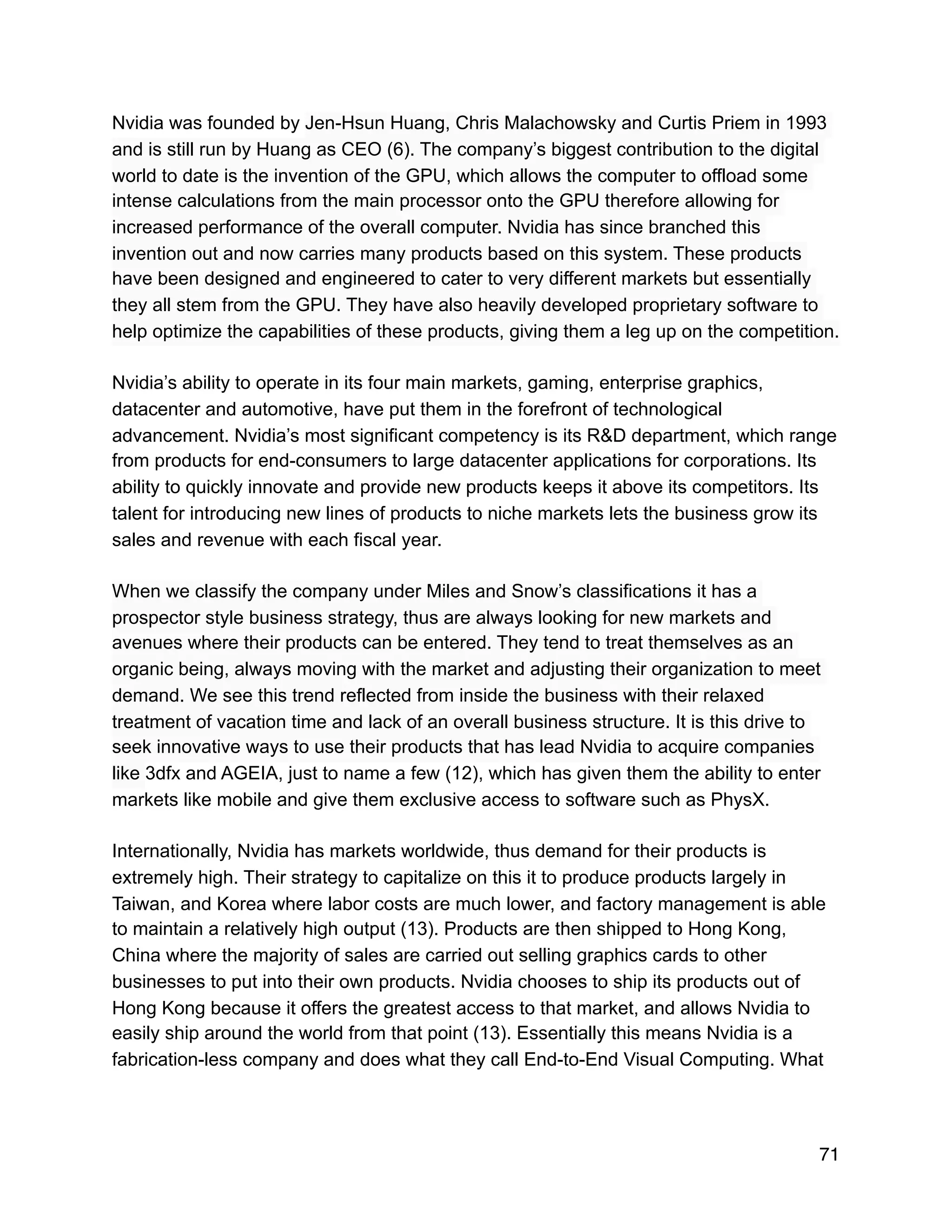 Nvidia was founded by Jen-Hsun Huang, Chris Malachowsky and Curtis Priem in 1993
and is still run by Huang as CEO (6). The company’s biggest contribution to the digital
world to date is the invention of the GPU, which allows the computer to offload some
intense calculations from the main processor onto the GPU therefore allowing for
increased performance of the overall computer. Nvidia has since branched this
invention out and now carries many products based on this system. These products
have been designed and engineered to cater to very different markets but essentially
they all stem from the GPU. They have also heavily developed proprietary software to
help optimize the capabilities of these products, giving them a leg up on the competition.
Nvidia’s ability to operate in its four main markets, gaming, enterprise graphics,
datacenter and automotive, have put them in the forefront of technological
advancement. Nvidia’s most significant competency is its R&D department, which range
from products for end-consumers to large datacenter applications for corporations. Its
ability to quickly innovate and provide new products keeps it above its competitors. Its
talent for introducing new lines of products to niche markets lets the business grow its
sales and revenue with each fiscal year.
When we classify the company under Miles and Snow’s classifications it has a
prospector style business strategy, thus are always looking for new markets and
avenues where their products can be entered. They tend to treat themselves as an
organic being, always moving with the market and adjusting their organization to meet
demand. We see this trend reflected from inside the business with their relaxed
treatment of vacation time and lack of an overall business structure. It is this drive to
seek innovative ways to use their products that has lead Nvidia to acquire companies
like 3dfx and AGEIA, just to name a few (12), which has given them the ability to enter
markets like mobile and give them exclusive access to software such as PhysX.
Internationally, Nvidia has markets worldwide, thus demand for their products is
extremely high. Their strategy to capitalize on this it to produce products largely in
Taiwan, and Korea where labor costs are much lower, and factory management is able
to maintain a relatively high output (13). Products are then shipped to Hong Kong,
China where the majority of sales are carried out selling graphics cards to other
businesses to put into their own products. Nvidia chooses to ship its products out of
Hong Kong because it offers the greatest access to that market, and allows Nvidia to
easily ship around the world from that point (13). Essentially this means Nvidia is a
fabrication-less company and does what they call End-to-End Visual Computing. What
71
 