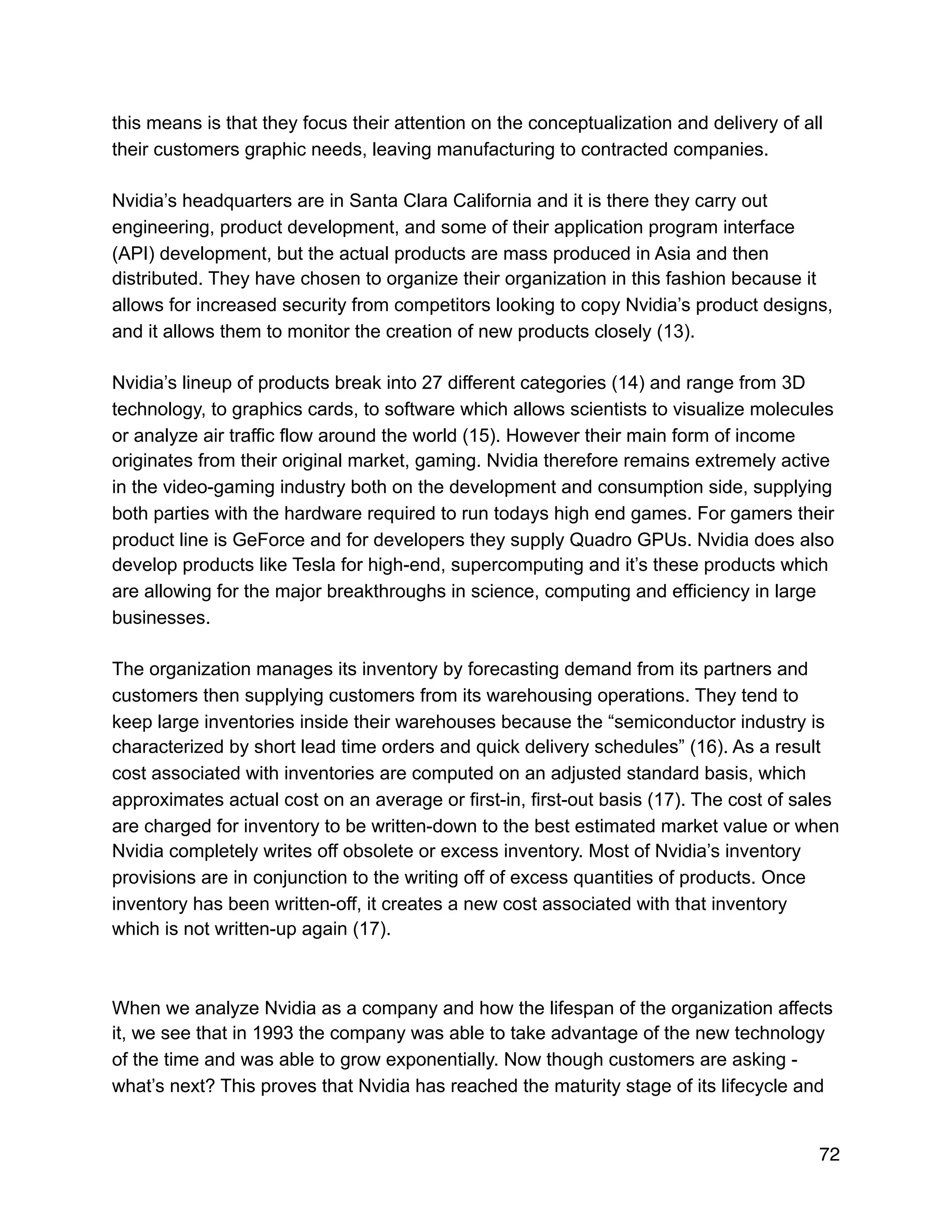 this means is that they focus their attention on the conceptualization and delivery of all
their customers graphic needs, leaving manufacturing to contracted companies.
Nvidia’s headquarters are in Santa Clara California and it is there they carry out
engineering, product development, and some of their application program interface
(API) development, but the actual products are mass produced in Asia and then
distributed. They have chosen to organize their organization in this fashion because it
allows for increased security from competitors looking to copy Nvidia’s product designs,
and it allows them to monitor the creation of new products closely (13).
Nvidia’s lineup of products break into 27 different categories (14) and range from 3D
technology, to graphics cards, to software which allows scientists to visualize molecules
or analyze air traffic flow around the world (15). However their main form of income
originates from their original market, gaming. Nvidia therefore remains extremely active
in the video-gaming industry both on the development and consumption side, supplying
both parties with the hardware required to run todays high end games. For gamers their
product line is GeForce and for developers they supply Quadro GPUs. Nvidia does also
develop products like Tesla for high-end, supercomputing and it’s these products which
are allowing for the major breakthroughs in science, computing and efficiency in large
businesses.
The organization manages its inventory by forecasting demand from its partners and
customers then supplying customers from its warehousing operations. They tend to
keep large inventories inside their warehouses because the “semiconductor industry is
characterized by short lead time orders and quick delivery schedules” (16). As a result
cost associated with inventories are computed on an adjusted standard basis, which
approximates actual cost on an average or first-in, first-out basis (17). The cost of sales
are charged for inventory to be written-down to the best estimated market value or when
Nvidia completely writes off obsolete or excess inventory. Most of Nvidia’s inventory
provisions are in conjunction to the writing off of excess quantities of products. Once
inventory has been written-off, it creates a new cost associated with that inventory
which is not written-up again (17).
When we analyze Nvidia as a company and how the lifespan of the organization affects
it, we see that in 1993 the company was able to take advantage of the new technology
of the time and was able to grow exponentially. Now though customers are asking -
what’s next? This proves that Nvidia has reached the maturity stage of its lifecycle and
72
 