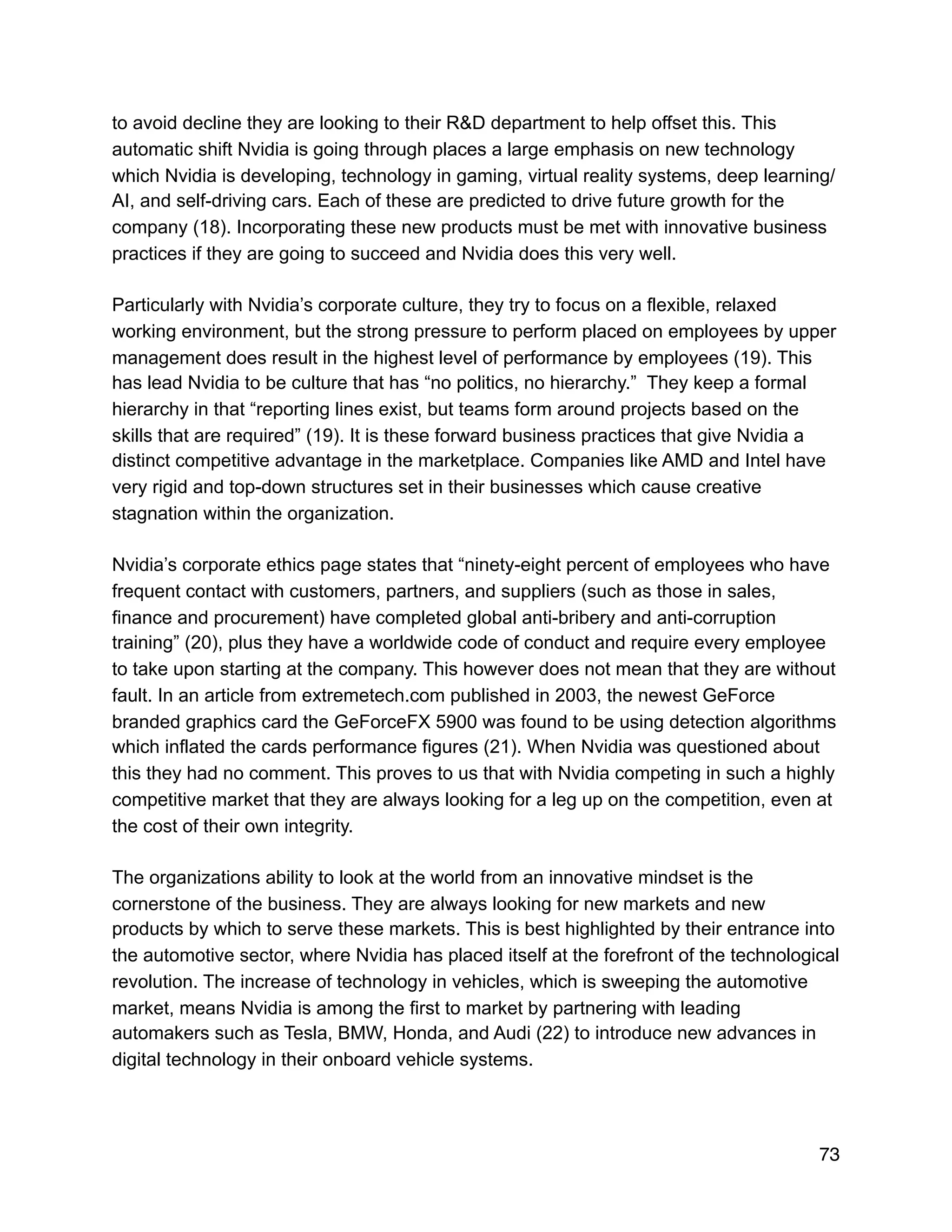 to avoid decline they are looking to their R&D department to help offset this. This
automatic shift Nvidia is going through places a large emphasis on new technology
which Nvidia is developing, technology in gaming, virtual reality systems, deep learning/
AI, and self-driving cars. Each of these are predicted to drive future growth for the
company (18). Incorporating these new products must be met with innovative business
practices if they are going to succeed and Nvidia does this very well.
Particularly with Nvidia’s corporate culture, they try to focus on a flexible, relaxed
working environment, but the strong pressure to perform placed on employees by upper
management does result in the highest level of performance by employees (19). This
has lead Nvidia to be culture that has “no politics, no hierarchy.” They keep a formal
hierarchy in that “reporting lines exist, but teams form around projects based on the
skills that are required” (19). It is these forward business practices that give Nvidia a
distinct competitive advantage in the marketplace. Companies like AMD and Intel have
very rigid and top-down structures set in their businesses which cause creative
stagnation within the organization.
Nvidia’s corporate ethics page states that “ninety-eight percent of employees who have
frequent contact with customers, partners, and suppliers (such as those in sales,
finance and procurement) have completed global anti-bribery and anti-corruption
training” (20), plus they have a worldwide code of conduct and require every employee
to take upon starting at the company. This however does not mean that they are without
fault. In an article from extremetech.com published in 2003, the newest GeForce
branded graphics card the GeForceFX 5900 was found to be using detection algorithms
which inflated the cards performance figures (21). When Nvidia was questioned about
this they had no comment. This proves to us that with Nvidia competing in such a highly
competitive market that they are always looking for a leg up on the competition, even at
the cost of their own integrity.
The organizations ability to look at the world from an innovative mindset is the
cornerstone of the business. They are always looking for new markets and new
products by which to serve these markets. This is best highlighted by their entrance into
the automotive sector, where Nvidia has placed itself at the forefront of the technological
revolution. The increase of technology in vehicles, which is sweeping the automotive
market, means Nvidia is among the first to market by partnering with leading
automakers such as Tesla, BMW, Honda, and Audi (22) to introduce new advances in
digital technology in their onboard vehicle systems.
73
 