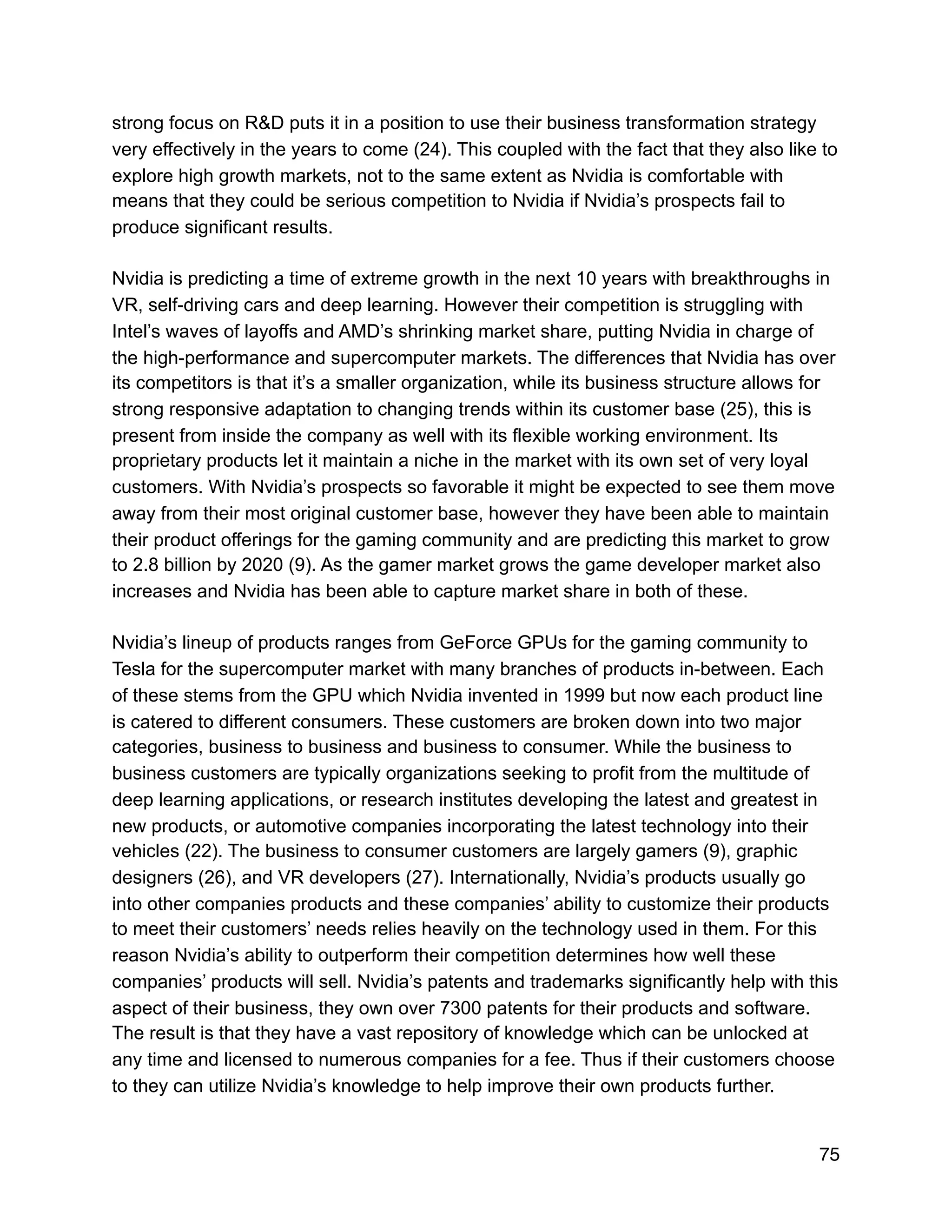strong focus on R&D puts it in a position to use their business transformation strategy
very effectively in the years to come (24). This coupled with the fact that they also like to
explore high growth markets, not to the same extent as Nvidia is comfortable with
means that they could be serious competition to Nvidia if Nvidia’s prospects fail to
produce significant results.
Nvidia is predicting a time of extreme growth in the next 10 years with breakthroughs in
VR, self-driving cars and deep learning. However their competition is struggling with
Intel’s waves of layoffs and AMD’s shrinking market share, putting Nvidia in charge of
the high-performance and supercomputer markets. The differences that Nvidia has over
its competitors is that it’s a smaller organization, while its business structure allows for
strong responsive adaptation to changing trends within its customer base (25), this is
present from inside the company as well with its flexible working environment. Its
proprietary products let it maintain a niche in the market with its own set of very loyal
customers. With Nvidia’s prospects so favorable it might be expected to see them move
away from their most original customer base, however they have been able to maintain
their product offerings for the gaming community and are predicting this market to grow
to 2.8 billion by 2020 (9). As the gamer market grows the game developer market also
increases and Nvidia has been able to capture market share in both of these.
Nvidia’s lineup of products ranges from GeForce GPUs for the gaming community to
Tesla for the supercomputer market with many branches of products in-between. Each
of these stems from the GPU which Nvidia invented in 1999 but now each product line
is catered to different consumers. These customers are broken down into two major
categories, business to business and business to consumer. While the business to
business customers are typically organizations seeking to profit from the multitude of
deep learning applications, or research institutes developing the latest and greatest in
new products, or automotive companies incorporating the latest technology into their
vehicles (22). The business to consumer customers are largely gamers (9), graphic
designers (26), and VR developers (27). Internationally, Nvidia’s products usually go
into other companies products and these companies’ ability to customize their products
to meet their customers’ needs relies heavily on the technology used in them. For this
reason Nvidia’s ability to outperform their competition determines how well these
companies’ products will sell. Nvidia’s patents and trademarks significantly help with this
aspect of their business, they own over 7300 patents for their products and software.
The result is that they have a vast repository of knowledge which can be unlocked at
any time and licensed to numerous companies for a fee. Thus if their customers choose
to they can utilize Nvidia’s knowledge to help improve their own products further.
75
 