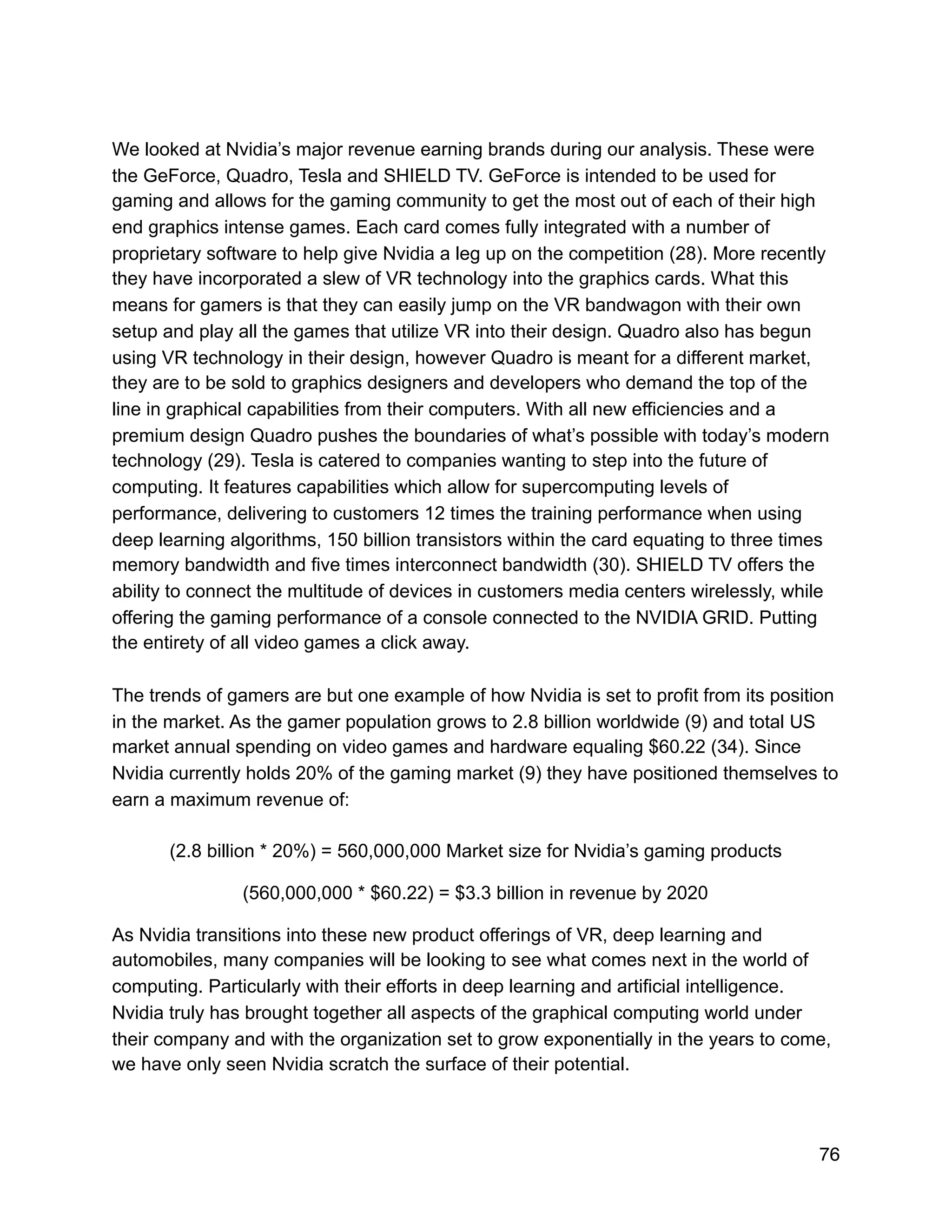 We looked at Nvidia’s major revenue earning brands during our analysis. These were
the GeForce, Quadro, Tesla and SHIELD TV. GeForce is intended to be used for
gaming and allows for the gaming community to get the most out of each of their high
end graphics intense games. Each card comes fully integrated with a number of
proprietary software to help give Nvidia a leg up on the competition (28). More recently
they have incorporated a slew of VR technology into the graphics cards. What this
means for gamers is that they can easily jump on the VR bandwagon with their own
setup and play all the games that utilize VR into their design. Quadro also has begun
using VR technology in their design, however Quadro is meant for a different market,
they are to be sold to graphics designers and developers who demand the top of the
line in graphical capabilities from their computers. With all new efficiencies and a
premium design Quadro pushes the boundaries of what’s possible with today’s modern
technology (29). Tesla is catered to companies wanting to step into the future of
computing. It features capabilities which allow for supercomputing levels of
performance, delivering to customers 12 times the training performance when using
deep learning algorithms, 150 billion transistors within the card equating to three times
memory bandwidth and five times interconnect bandwidth (30). SHIELD TV offers the
ability to connect the multitude of devices in customers media centers wirelessly, while
offering the gaming performance of a console connected to the NVIDIA GRID. Putting
the entirety of all video games a click away.
The trends of gamers are but one example of how Nvidia is set to profit from its position
in the market. As the gamer population grows to 2.8 billion worldwide (9) and total US
market annual spending on video games and hardware equaling $60.22 (34). Since
Nvidia currently holds 20% of the gaming market (9) they have positioned themselves to
earn a maximum revenue of:
(2.8 billion * 20%) = 560,000,000 Market size for Nvidia’s gaming products
(560,000,000 * $60.22) = $3.3 billion in revenue by 2020
As Nvidia transitions into these new product offerings of VR, deep learning and
automobiles, many companies will be looking to see what comes next in the world of
computing. Particularly with their efforts in deep learning and artificial intelligence.
Nvidia truly has brought together all aspects of the graphical computing world under
their company and with the organization set to grow exponentially in the years to come,
we have only seen Nvidia scratch the surface of their potential.
76
 