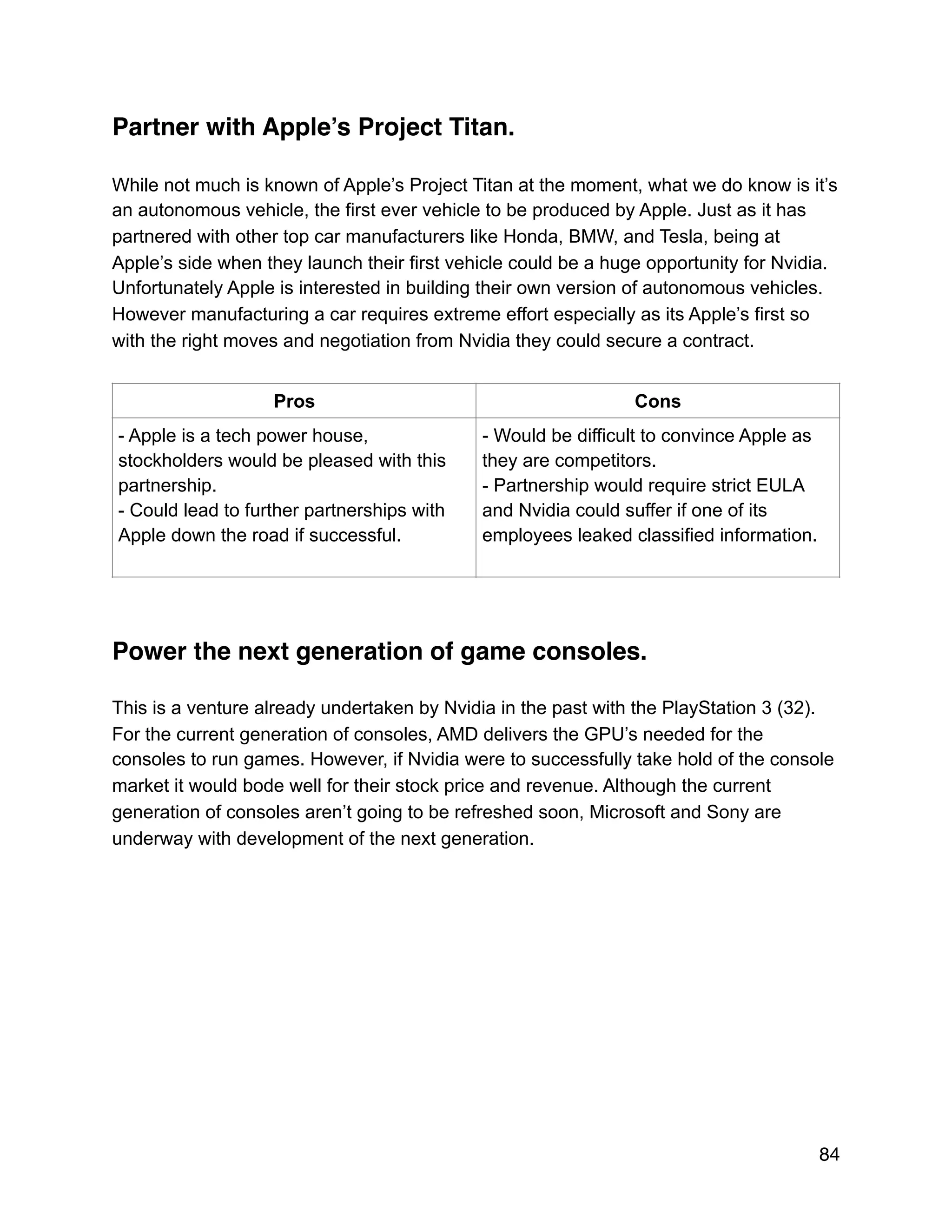 Partner with Apple’s Project Titan.
While not much is known of Apple’s Project Titan at the moment, what we do know is it’s
an autonomous vehicle, the first ever vehicle to be produced by Apple. Just as it has
partnered with other top car manufacturers like Honda, BMW, and Tesla, being at
Apple’s side when they launch their first vehicle could be a huge opportunity for Nvidia.
Unfortunately Apple is interested in building their own version of autonomous vehicles.
However manufacturing a car requires extreme effort especially as its Apple’s first so
with the right moves and negotiation from Nvidia they could secure a contract.
Power the next generation of game consoles.
This is a venture already undertaken by Nvidia in the past with the PlayStation 3 (32).
For the current generation of consoles, AMD delivers the GPU’s needed for the
consoles to run games. However, if Nvidia were to successfully take hold of the console
market it would bode well for their stock price and revenue. Although the current
generation of consoles aren’t going to be refreshed soon, Microsoft and Sony are
underway with development of the next generation.
Pros Cons
- Apple is a tech power house,
stockholders would be pleased with this
partnership.
- Could lead to further partnerships with
Apple down the road if successful.
- Would be difficult to convince Apple as
they are competitors.
- Partnership would require strict EULA
and Nvidia could suffer if one of its
employees leaked classified information.
84
 