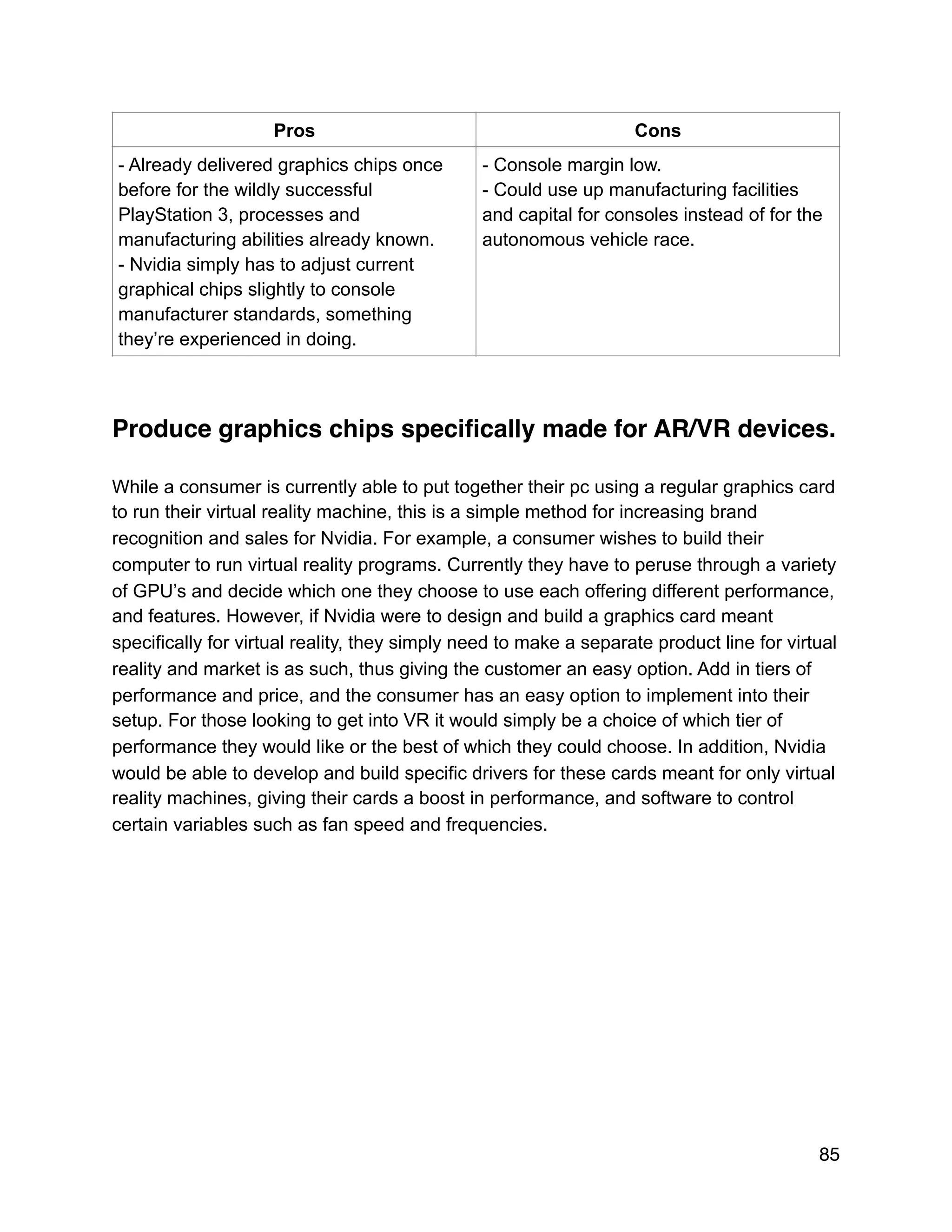 Produce graphics chips speciﬁcally made for AR/VR devices.
While a consumer is currently able to put together their pc using a regular graphics card
to run their virtual reality machine, this is a simple method for increasing brand
recognition and sales for Nvidia. For example, a consumer wishes to build their
computer to run virtual reality programs. Currently they have to peruse through a variety
of GPU’s and decide which one they choose to use each offering different performance,
and features. However, if Nvidia were to design and build a graphics card meant
specifically for virtual reality, they simply need to make a separate product line for virtual
reality and market is as such, thus giving the customer an easy option. Add in tiers of
performance and price, and the consumer has an easy option to implement into their
setup. For those looking to get into VR it would simply be a choice of which tier of
performance they would like or the best of which they could choose. In addition, Nvidia
would be able to develop and build specific drivers for these cards meant for only virtual
reality machines, giving their cards a boost in performance, and software to control
certain variables such as fan speed and frequencies.
Pros Cons
- Already delivered graphics chips once
before for the wildly successful
PlayStation 3, processes and
manufacturing abilities already known.
- Nvidia simply has to adjust current
graphical chips slightly to console
manufacturer standards, something
they’re experienced in doing.
- Console margin low.
- Could use up manufacturing facilities
and capital for consoles instead of for the
autonomous vehicle race.
85
 