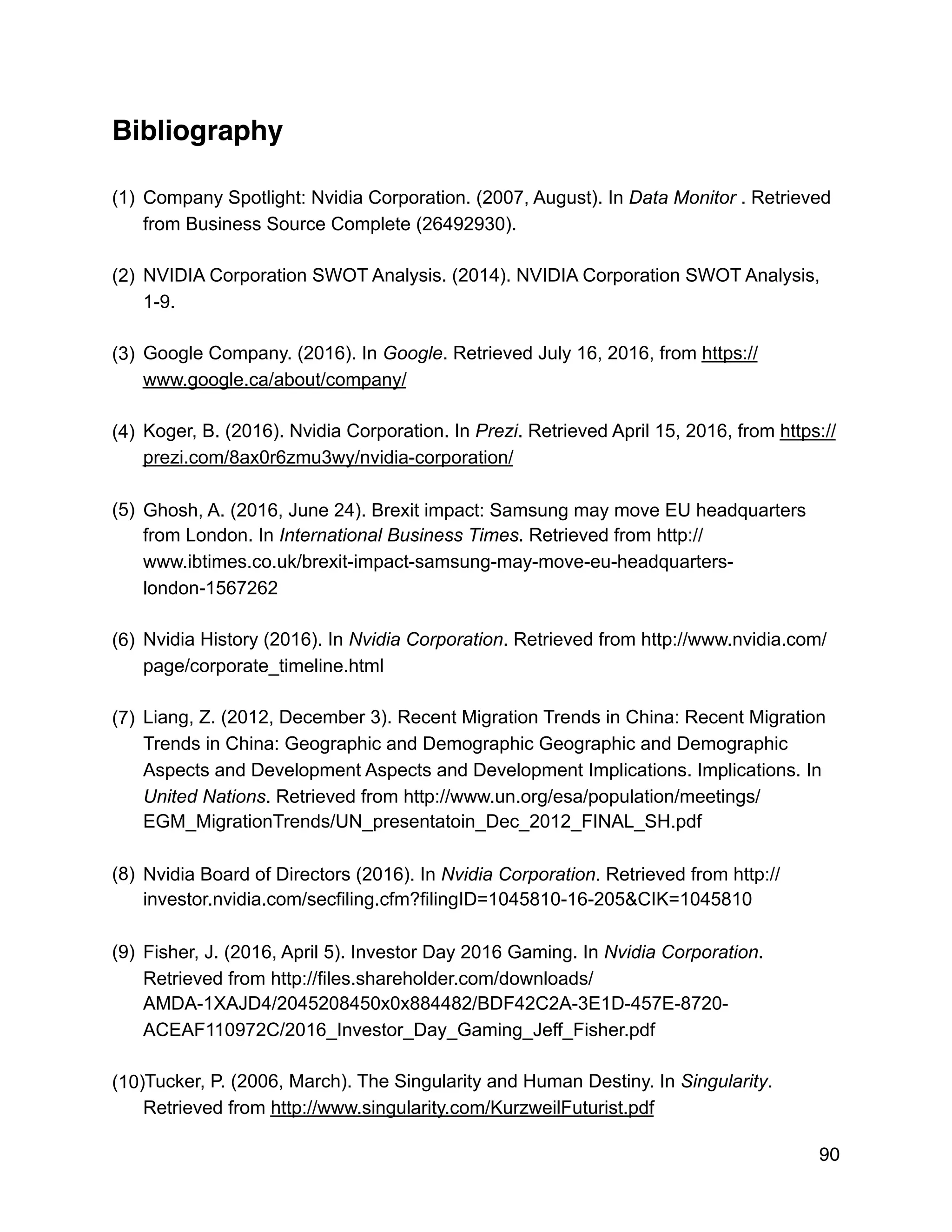Bibliography
(1) Company Spotlight: Nvidia Corporation. (2007, August). In Data Monitor . Retrieved
from Business Source Complete (26492930).
(2) NVIDIA Corporation SWOT Analysis. (2014). NVIDIA Corporation SWOT Analysis,
1-9.
(3) Google Company. (2016). In Google. Retrieved July 16, 2016, from https://
www.google.ca/about/company/
(4) Koger, B. (2016). Nvidia Corporation. In Prezi. Retrieved April 15, 2016, from https://
prezi.com/8ax0r6zmu3wy/nvidia-corporation/
(5) Ghosh, A. (2016, June 24). Brexit impact: Samsung may move EU headquarters
from London. In International Business Times. Retrieved from http://
www.ibtimes.co.uk/brexit-impact-samsung-may-move-eu-headquarters-
london-1567262
(6) Nvidia History (2016). In Nvidia Corporation. Retrieved from http://www.nvidia.com/
page/corporate_timeline.html
(7) Liang, Z. (2012, December 3). Recent Migration Trends in China: Recent Migration
Trends in China: Geographic and Demographic Geographic and Demographic
Aspects and Development Aspects and Development Implications. Implications. In
United Nations. Retrieved from http://www.un.org/esa/population/meetings/
EGM_MigrationTrends/UN_presentatoin_Dec_2012_FINAL_SH.pdf
(8) Nvidia Board of Directors (2016). In Nvidia Corporation. Retrieved from http://
investor.nvidia.com/secfiling.cfm?filingID=1045810-16-205&CIK=1045810
(9) Fisher, J. (2016, April 5). Investor Day 2016 Gaming. In Nvidia Corporation.
Retrieved from http://files.shareholder.com/downloads/
AMDA-1XAJD4/2045208450x0x884482/BDF42C2A-3E1D-457E-8720-
ACEAF110972C/2016_Investor_Day_Gaming_Jeff_Fisher.pdf
(10)Tucker, P. (2006, March). The Singularity and Human Destiny. In Singularity.
Retrieved from http://www.singularity.com/KurzweilFuturist.pdf
90
 