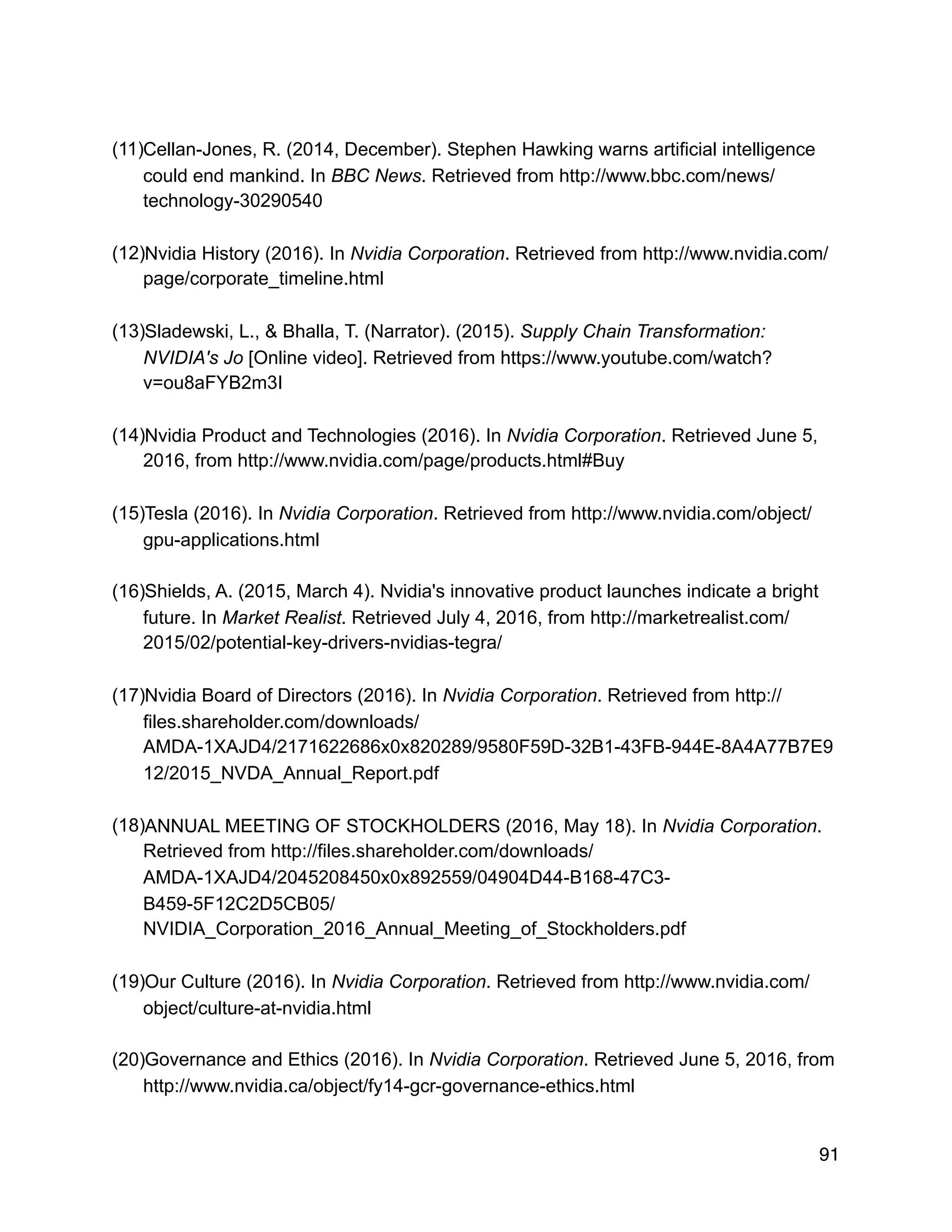 (11)Cellan-Jones, R. (2014, December). Stephen Hawking warns artificial intelligence
could end mankind. In BBC News. Retrieved from http://www.bbc.com/news/
technology-30290540
(12)Nvidia History (2016). In Nvidia Corporation. Retrieved from http://www.nvidia.com/
page/corporate_timeline.html
(13)Sladewski, L., & Bhalla, T. (Narrator). (2015). Supply Chain Transformation:
NVIDIA's Jo [Online video]. Retrieved from https://www.youtube.com/watch?
v=ou8aFYB2m3I
(14)Nvidia Product and Technologies (2016). In Nvidia Corporation. Retrieved June 5,
2016, from http://www.nvidia.com/page/products.html#Buy
(15)Tesla (2016). In Nvidia Corporation. Retrieved from http://www.nvidia.com/object/
gpu-applications.html
(16)Shields, A. (2015, March 4). Nvidia's innovative product launches indicate a bright
future. In Market Realist. Retrieved July 4, 2016, from http://marketrealist.com/
2015/02/potential-key-drivers-nvidias-tegra/
(17)Nvidia Board of Directors (2016). In Nvidia Corporation. Retrieved from http://
files.shareholder.com/downloads/
AMDA-1XAJD4/2171622686x0x820289/9580F59D-32B1-43FB-944E-8A4A77B7E9
12/2015_NVDA_Annual_Report.pdf
(18)ANNUAL MEETING OF STOCKHOLDERS (2016, May 18). In Nvidia Corporation.
Retrieved from http://files.shareholder.com/downloads/
AMDA-1XAJD4/2045208450x0x892559/04904D44-B168-47C3-
B459-5F12C2D5CB05/
NVIDIA_Corporation_2016_Annual_Meeting_of_Stockholders.pdf
(19)Our Culture (2016). In Nvidia Corporation. Retrieved from http://www.nvidia.com/
object/culture-at-nvidia.html
(20)Governance and Ethics (2016). In Nvidia Corporation. Retrieved June 5, 2016, from
http://www.nvidia.ca/object/fy14-gcr-governance-ethics.html
91
 