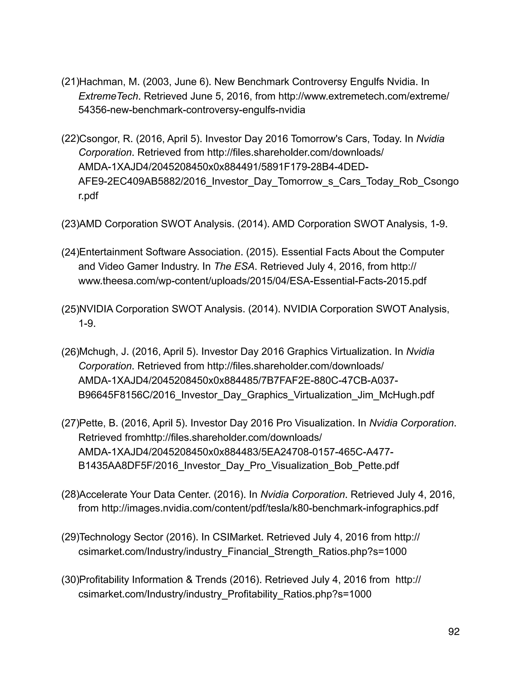 (21)Hachman, M. (2003, June 6). New Benchmark Controversy Engulfs Nvidia. In
ExtremeTech. Retrieved June 5, 2016, from http://www.extremetech.com/extreme/
54356-new-benchmark-controversy-engulfs-nvidia
(22)Csongor, R. (2016, April 5). Investor Day 2016 Tomorrow's Cars, Today. In Nvidia
Corporation. Retrieved from http://files.shareholder.com/downloads/
AMDA-1XAJD4/2045208450x0x884491/5891F179-28B4-4DED-
AFE9-2EC409AB5882/2016_Investor_Day_Tomorrow_s_Cars_Today_Rob_Csongo
r.pdf
(23)AMD Corporation SWOT Analysis. (2014). AMD Corporation SWOT Analysis, 1-9.
(24)Entertainment Software Association. (2015). Essential Facts About the Computer
and Video Gamer Industry. In The ESA. Retrieved July 4, 2016, from http://
www.theesa.com/wp-content/uploads/2015/04/ESA-Essential-Facts-2015.pdf
(25)NVIDIA Corporation SWOT Analysis. (2014). NVIDIA Corporation SWOT Analysis,
1-9.
(26)Mchugh, J. (2016, April 5). Investor Day 2016 Graphics Virtualization. In Nvidia
Corporation. Retrieved from http://files.shareholder.com/downloads/
AMDA-1XAJD4/2045208450x0x884485/7B7FAF2E-880C-47CB-A037-
B96645F8156C/2016_Investor_Day_Graphics_Virtualization_Jim_McHugh.pdf
(27)Pette, B. (2016, April 5). Investor Day 2016 Pro Visualization. In Nvidia Corporation.
Retrieved fromhttp://files.shareholder.com/downloads/
AMDA-1XAJD4/2045208450x0x884483/5EA24708-0157-465C-A477-
B1435AA8DF5F/2016_Investor_Day_Pro_Visualization_Bob_Pette.pdf
(28)Accelerate Your Data Center. (2016). In Nvidia Corporation. Retrieved July 4, 2016,
from http://images.nvidia.com/content/pdf/tesla/k80-benchmark-infographics.pdf
(29)Technology Sector (2016). In CSIMarket. Retrieved July 4, 2016 from http://
csimarket.com/Industry/industry_Financial_Strength_Ratios.php?s=1000
(30)Profitability Information & Trends (2016). Retrieved July 4, 2016 from http://
csimarket.com/Industry/industry_Profitability_Ratios.php?s=1000
92
 