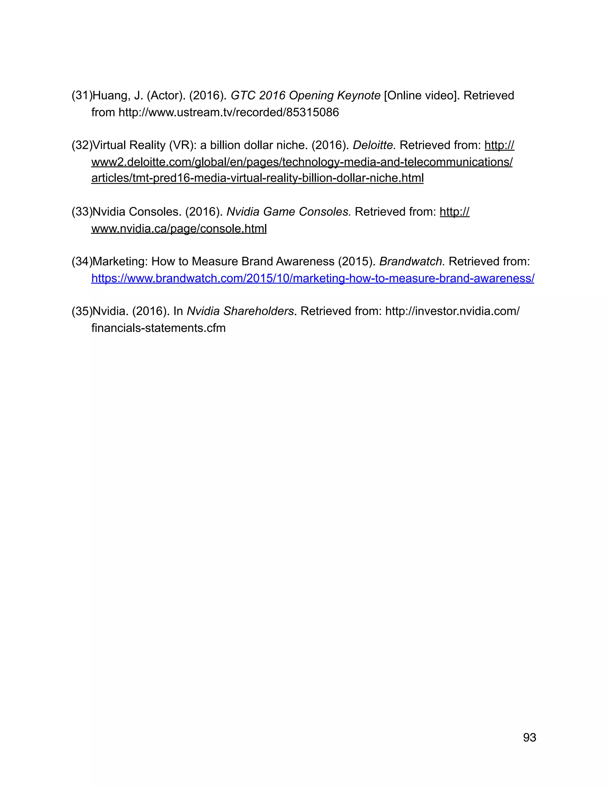 (31)Huang, J. (Actor). (2016). GTC 2016 Opening Keynote [Online video]. Retrieved
from http://www.ustream.tv/recorded/85315086
(32)Virtual Reality (VR): a billion dollar niche. (2016). Deloitte. Retrieved from: http://
www2.deloitte.com/global/en/pages/technology-media-and-telecommunications/
articles/tmt-pred16-media-virtual-reality-billion-dollar-niche.html
(33)Nvidia Consoles. (2016). Nvidia Game Consoles. Retrieved from: http://
www.nvidia.ca/page/console.html
(34)Marketing: How to Measure Brand Awareness (2015). Brandwatch. Retrieved from:
https://www.brandwatch.com/2015/10/marketing-how-to-measure-brand-awareness/
(35)Nvidia. (2016). In Nvidia Shareholders. Retrieved from: http://investor.nvidia.com/
financials-statements.cfm
93
 