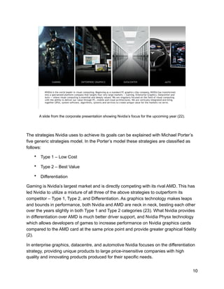 !
A slide from the corporate presentation showing Nvidia’s focus for the upcoming year (22).
The strategies Nvidia uses to achieve its goals can be explained with Michael Porter’s
five generic strategies model. In the Porter’s model these strategies are classified as
follows:
• Type 1 – Low Cost
• Type 2 – Best Value
• Differentiation
Gaming is Nvidia’s largest market and is directly competing with its rival AMD. This has
led Nvidia to utilize a mixture of all three of the above strategies to outperform its
competitor – Type 1, Type 2, and Differentiation. As graphics technology makes leaps
and bounds in performance, both Nvidia and AMD are neck in neck, besting each other
over the years slightly in both Type 1 and Type 2 categories (23). What Nvidia provides
in differentiation over AMD is much better driver support, and Nvidia Physx technology
which allows developers of games to increase performance on Nvidia graphics cards
compared to the AMD card at the same price point and provide greater graphical fidelity
(2).
In enterprise graphics, datacentre, and automotive Nvidia focuses on the differentiation
strategy, providing unique products to large price-insensitive companies with high
quality and innovating products produced for their specific needs.
10
 