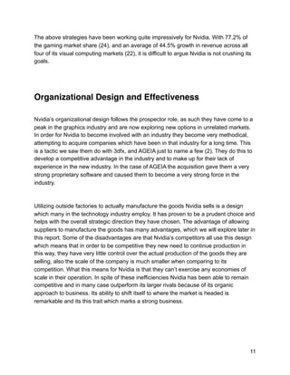 The above strategies have been working quite impressively for Nvidia. With 77.2% of
the gaming market share (24), and an average of 44.5% growth in revenue across all
four of its visual computing markets (22), it is difficult to argue Nvidia is not crushing its
goals.
Organizational Design and Effectiveness
Nvidia’s organizational design follows the prospector role, as such they have come to a
peak in the graphics industry and are now exploring new options in unrelated markets.
In order for Nvidia to become involved with an industry they become very methodical,
attempting to acquire companies which have been in that industry for a long time. This
is a tactic we saw them do with 3dfx, and AGEIA just to name a few (2). They do this to
develop a competitive advantage in the industry and to make up for their lack of
experience in the new industry. In the case of AGEIA the acquisition gave them a very
strong proprietary software and caused them to become a very strong force in the
industry.
Utilizing outside factories to actually manufacture the goods Nvidia sells is a design
which many in the technology industry employ. It has proven to be a prudent choice and
helps with the overall strategic direction they have chosen. The advantage of allowing
suppliers to manufacture the goods has many advantages, which we will explore later in
this report. Some of the disadvantages are that Nvidia’s competitors all use this design
which means that in order to be competitive they new need to continue production in
this way, they have very little control over the actual production of the goods they are
selling, also the scale of the company is much smaller when comparing to its
competition. What this means for Nvidia is that they can’t exercise any economies of
scale in their operation. In spite of these inefficiencies Nvidia has been able to remain
competitive and in many case outperform its larger rivals because of its organic
approach to business. Its ability to shift itself to where the market is headed is
remarkable and its this trait which marks a strong business.
11
 