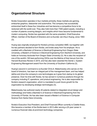 Organizational Structure
Nvidia Corporation operates in four markets primarily, these markets are gaming,
enterprise graphics, datacenter and automotive. The company has successfully
entrenched itself in these four industries and has become a competitive force to be
reckoned with the world over. They also hold more than 7300 patent assets, including a
number of patents covering designs, and insights which have become fundamental to
modern computing. Nvidia has operated with the same president, Chief Executive
Officer, member of the Board of Directors and co-founder Jen-Hsun Huang, since 1993
(3).
Huang was originally employed for Nvidia's primary competitor AMD, but together with
his two partners decided to form Nvidia, and broke away from his employer. He is
credited with a Bachelor of Science in Electrical Engineering from Oregon State
University, a Master's of Science in Electrical Engineering from Stanford University, and
holds an honorary doctorate from Oregon State University (3). He is also the recipient of
one of the world's 100 best performing CEOs over the lifetime of their tenure from the
Harvard Business Review in 2015, and has also been awarded the Daniel J. Epstein
Engineering Management award from the University of Southern California (3).
Huang’s second in command is co-founder Chris A. Malachowsky who serves on the
board of directors, has been an integral part of the management team, and has helped
define and drive the company's core technologies as it grew from startup to its global
presence. Over his time with Nvidia, he has served in numerous positions through the
company including IT, operations, and product engineering. He is also responsible for
Nvidia's research organization, which is mandated to push future growth for the
organization by developing strategic technologies (3).
Malachowsky has authored nearly 40 patents related to integrated circuit design and
methodology and holds a Bachelor’s of Science in Electrical Engineering from the
University of Florida. He has also been issued a Master’s of Science in Computer
Science from Santa Clara University.
Nvidia’s Executive Vice President, and Chief Financial Officer currently is Colette Kress.
She became a member of the Nvidia team in 2013 after serving a 25 year career in
numerous financial roles at prominent technology companies.
12
 