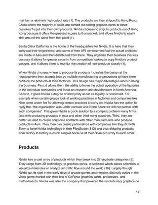 maintain a relatively high output rate (1). The products are then shipped to Hong Kong,
China where the majority of sales are carried out selling graphics cards to other
business’ to put into their own products. Nvidia chooses to ship its products out of Hong
Kong because it offers the greatest access to that market, and allows Nvidia to easily
ship around the world from that point (1).
Santa Clara California is the home of the headquarters for Nvidia. It is here that they
carry out their engineering, and some of their API development but the actual products
are made in Asia and then distributed from there. They organize their business this way
because it allows for greater security from competitors looking to copy Nvidia’s product
designs, and it allows them to monitor the creation of new products closely (1).
When Nvidia chooses where to produce its products it creates the design at the
headquarters then accepts bids by multiple manufacturing organizations to have them
produce the products at their factories. This design has major advantages when running
the business. First, it allows them the ability to leave the actual operation of the factories
to the individual companies and focus on research and development in North America.
Second, it gives Nvidia a degree of anonymity as far as legality is concerned. For
example when certain groups look at working practices in factories and companies like
Nike come under fire for allowing certain practices to carry on, Nvidia has the option to
reply that “the organization was under contract and in the future we will not partner with
such companies”. This gives Nvidia a quick solution to a complex problem many firms
face with producing products in Asia and other third world countries. Third, they are
better situated to create corporate contracts with other manufacturers who produce
products in Asia. They then can create partnerships with companies like they did with
Sony to have Nvidia technology in their PlayStation 3 (2) and thus shipping products
from factory to factory is much simpler because of their close proximity to each other.
Products
Nvidia has a vast array of products which they break into 27 separate categories (5).
They range from 3D technology, to graphics cards, to software which allows scientists to
visualize molecules or analyze air traffic flow around the world (16). Largely though
Nvidia got its start in the early days of arcade games and remains distinctly active in the
video game market with their line of GeForce graphics cards, processors, and
motherboards. Nvidia was also the company that powered the revolutionary graphics on
17
 