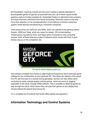 the PlayStation 3 gaming console and has since created a website dedicated to
downloadable games for gamers at www.GeForce.com, all of which require Nvidia
graphics cards to function properly (2). Essentially Nvidia is a fabrication-less company
and does what they call End-to-End Visual Computing. What this means is that they
focus their attention on the conceptualization of and delivery of all their customers
graphic needs leaving manufacturing to contracted companies.
Their product lines are GeForce, and GRID, which are catered to the gaming market.
Quadro, GRID and Tesla, which are meant for design. VDI (virtual desktop
infrastructure), big data for firms, and Tegra which is focused on new computing
devices. Each of these lines has a slew of software which comes with them to give
Nvidia a leg up on the competition (6).
!
The logo for Nvidia’s flagship graphics (3).
One software available from Nvidia is called Geforce Experience which optimizes game
settings for any configuration of your particular PC. This allows for delivery of the power
of a PC with the ease of a console during gameplay. Gamers can also utilize cloud
computing to easily operate graphic intense games, which are prone to “lagging”
especially on the cloud, through GRID software. This is possible by allowing gamers to
play through the cloud, which means they can play their games on any display they
choose without the typical cloud issues (6).
For a complete list of products that Nvidia offers please see appendix 1
Information Technology and Control Systems
18
 