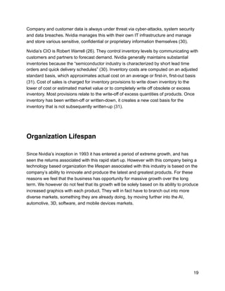 Company and customer data is always under threat via cyber-attacks, system security
and data breaches. Nvidia manages this with their own IT infrastructure and manage
and store various sensitive, confidential or proprietary information themselves (30).
Nvidia’s CIO is Robert Warrell (26). They control inventory levels by communicating with
customers and partners to forecast demand. Nvidia generally maintains substantial
inventories because the “semiconductor industry is characterized by short lead time
orders and quick delivery schedules” (30). Inventory costs are computed on an adjusted
standard basis, which approximates actual cost on an average or first-in, first-out basis
(31). Cost of sales is charged for inventory provisions to write down inventory to the
lower of cost or estimated market value or to completely write off obsolete or excess
inventory. Most provisions relate to the write-off of excess quantities of products. Once
inventory has been written-off or written-down, it creates a new cost basis for the
inventory that is not subsequently written-up (31).
Organization Lifespan
Since Nvidia’s inception in 1993 it has entered a period of extreme growth, and has
seen the returns associated with this rapid start up. However with this company being a
technology based organization the lifespan associated with this industry is based on the
company’s ability to innovate and produce the latest and greatest products. For these
reasons we feel that the business has opportunity for massive growth over the long
term. We however do not feel that its growth will be solely based on its ability to produce
increased graphics with each product. They will in fact have to branch out into more
diverse markets, something they are already doing, by moving further into the AI,
automotive, 3D, software, and mobile devices markets.
19
 