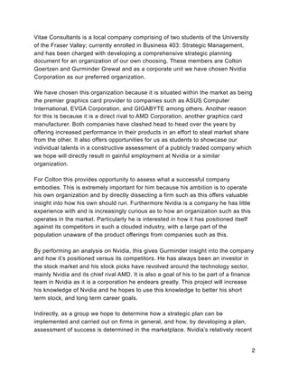 Vitae Consultants is a local company comprising of two students of the University
of the Fraser Valley; currently enrolled in Business 403: Strategic Management,
and has been charged with developing a comprehensive strategic planning
document for an organization of our own choosing. These members are Colton
Goertzen and Gurminder Grewal and as a corporate unit we have chosen Nvidia
Corporation as our preferred organization.
We have chosen this organization because it is situated within the market as being
the premier graphics card provider to companies such as ASUS Computer
International, EVGA Corporation, and GIGABYTE among others. Another reason
for this is because it is a direct rival to AMD Corporation, another graphics card
manufacturer. Both companies have clashed head to head over the years by
offering increased performance in their products in an effort to steal market share
from the other. It also offers opportunities for us as students to showcase our
individual talents in a constructive assessment of a publicly traded company which
we hope will directly result in gainful employment at Nvidia or a similar
organization.
For Colton this provides opportunity to assess what a successful company
embodies. This is extremely important for him because his ambition is to operate
his own organization and by directly dissecting a firm such as this offers valuable
insight into how his own should run. Furthermore Nvidia is a company he has little
experience with and is increasingly curious as to how an organization such as this
operates in the market. Particularly he is interested in how it has positioned itself
against its competitors in such a clouded industry, with a large part of the
population unaware of the product offerings from companies such as this.
By performing an analysis on Nvidia, this gives Gurminder insight into the company
and how it’s positioned versus its competitors. He has always been an investor in
the stock market and his stock picks have revolved around the technology sector,
mainly Nvidia and its chief rival AMD. It is also a goal of his to be part of a finance
team in Nvidia as it is a corporation he endears greatly. This project will increase
his knowledge of Nvidia and he hopes to use this knowledge to better his short
term stock, and long term career goals.
Indirectly, as a group we hope to determine how a strategic plan can be
implemented and carried out on firms in general, and how, by developing a plan,
assessment of success is determined in the marketplace. Nvidia’s relatively recent
2
 