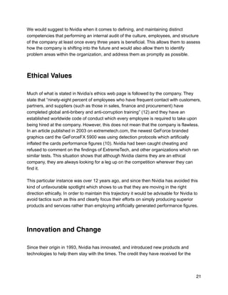 We would suggest to Nvidia when it comes to defining, and maintaining distinct
competencies that performing an internal audit of the culture, employees, and structure
of the company at least once every three years is beneficial. This allows them to assess
how the company is shifting into the future and would also allow them to identify
problem areas within the organization, and address them as promptly as possible.
Ethical Values
Much of what is stated in Nvidia’s ethics web page is followed by the company. They
state that “ninety-eight percent of employees who have frequent contact with customers,
partners, and suppliers (such as those in sales, finance and procurement) have
completed global anti-bribery and anti-corruption training” (12) and they have an
established worldwide code of conduct which every employee is required to take upon
being hired at the company. However, this does not mean that the company is flawless.
In an article published in 2003 on extremetech.com, the newest GeForce branded
graphics card the GeForceFX 5900 was using detection protocols which artificially
inflated the cards performance figures (10). Nvidia had been caught cheating and
refused to comment on the findings of ExtremeTech, and other organizations which ran
similar tests. This situation shows that although Nvidia claims they are an ethical
company, they are always looking for a leg up on the competition wherever they can
find it.
This particular instance was over 12 years ago, and since then Nvidia has avoided this
kind of unfavourable spotlight which shows to us that they are moving in the right
direction ethically. In order to maintain this trajectory it would be advisable for Nvidia to
avoid tactics such as this and clearly focus their efforts on simply producing superior
products and services rather than employing artificially generated performance figures.
Innovation and Change
Since their origin in 1993, Nvidia has innovated, and introduced new products and
technologies to help them stay with the times. The credit they have received for the
21
 