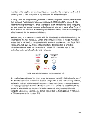 invention of the graphics processing unit just six years after the company was founded
speaks greatly of their ability to not only innovate, but revolutionize (2).
In today’s ever evolving technological world however, companies must move faster than
that, and while Nvidia is in constant competition with AMD in the GPU market, Nvidia
has truly managed to keep up. It has extended its reach into software, cloud computing,
servers, enterprise, supercomputers, and autonomous vehicles to name a few. Some of
these markets are accessed due to their pure innovative ability, some due to changes in
other industries like the automotive industry.
Nvidia’s ability to innovate and change with the times is perhaps best highlighted by its
entrance into the Auto market. As vehicle and computer continue to merge, Nvidia has
placed itself at the forefront by partnering with leading automakers such as Tesla, BMW,
Honda, and Audi (22). By offering infotainment and digital clusters to a “mobile
supercomputer that ‘sees and understands’”, Nvidia has positioned itself to offer
technology to the vehicles of today and the future.
!
Some of the automakers Nvidia has partnered with (22).
An excellent example of recent change and subsequent innovation is the introduction of
the driverless car. With corporations such as Google, Volvo, and Tesla working on them,
“driverless vehicles, otherwise known as autonomous, automated, or self-driving cars,
are no longer science fiction”(25). Nvidia has introduced DRIVE PX and DRIVEWorks
software, an autonomous car platform and software that integrates algorithms for
computer vision, deep learning, and sensor fusion. Both technologies are in the hands
of 50 companies at the moment (22).
22
 
