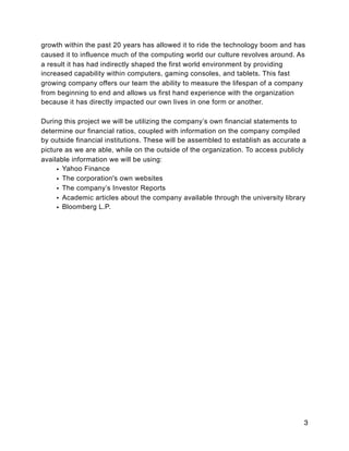 growth within the past 20 years has allowed it to ride the technology boom and has
caused it to influence much of the computing world our culture revolves around. As
a result it has had indirectly shaped the first world environment by providing
increased capability within computers, gaming consoles, and tablets. This fast
growing company offers our team the ability to measure the lifespan of a company
from beginning to end and allows us first hand experience with the organization
because it has directly impacted our own lives in one form or another.
During this project we will be utilizing the company’s own financial statements to
determine our financial ratios, coupled with information on the company compiled
by outside financial institutions. These will be assembled to establish as accurate a
picture as we are able, while on the outside of the organization. To access publicly
available information we will be using:
• Yahoo Finance
• The corporation's own websites
• The company’s Investor Reports
• Academic articles about the company available through the university library
• Bloomberg L.P.
3
 