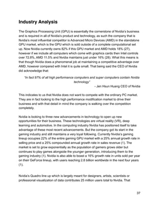 Industry Analysis
The Graphics Processing Unit (GPU) is essentially the cornerstone of Nvidia’s business
and is required in all of Nvidia’s product and technology, as such the company that is
Nvidia’s most influential competitor is Advanced Micro Devices (AMD) in the standalone
GPU market, which is the GPU which is sold outside of a complete computational set
up. Now Nvidia currently owns 82% if this GPU market and AMD holds 18% (27),
however if we include all computers which come with graphics cards then Intel controls
over 72.8%, AMD 11.5% and Nvidia maintains just under 16% (28). What this means is
that though Nvidia does a phenomenal job at maintaining a competitive advantage over
AMD, however compared with Intel it is quite small. That being said the CEO of Nvidia
did acknowledge that:
“In fact 97% of all high performance computers and super computers contain Nvidia
technology”
- Jen Hsun Huang CEO of Nvidia
This indicates to us that Nvidia does not want to compete with the ordinary PC market.
They are in fact looking to the high performance modification market to drive their
business and with that detail in mind the company is walking over the competition
completely.
Nvidia is looking to three new advancements in technology to open up new
opportunities for their business. These technologies are virtual reality (VR), deep
learning and automotive. In the computing industry Nvidia has positioned itself to take
advantage of these most recent advancements. But the company got its start in the
gaming industry and still maintains a very loyal following. Currently Nvidia’s gaming
lineup occupies 22% of the entire gaming GPU market with a 25% annual growth rate in
selling price and a 25% compounded annual growth rate in sales revenue (1). The
market is set to grow exponentially as the population of gamers grows older but
continues to play games alongside the younger generation, introducing them to the
gaming industry (1). Nvidia is also able to boast a 16% growth rate in units sold per year
on their GeForce lineup, with users reaching 2.8 billion worldwide in the next four years
(1).
Nvidia’s Quadro line up which is largely meant for designers, artists, scientists or
professional visualization of data contributes 25 million users total to Nvidia. That
37
 