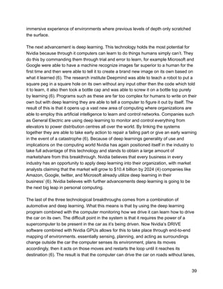 immersive experience of environments where previous levels of depth only scratched
the surface.
The next advancement is deep learning. This technology holds the most potential for
Nvidia because through it computers can learn to do things humans simply can’t. They
do this by commanding them through trial and error to learn, for example Microsoft and
Google were able to have a machine recognize images far superior to a human for the
first time and then were able to tell it to create a brand new image on its own based on
what it learned (6). The research institute Deepmind was able to teach a robot to put a
square peg in a square hole on its own without any input other then the code which told
it to learn, it also then took a bottle cap and was able to screw it on a bottle top purely
by learning (6). Programs such as these are far too complex for humans to write on their
own but with deep learning they are able to tell a computer to figure it out by itself. The
result of this is that it opens up a vast new area of computing where organizations are
able to employ this artificial intelligence to learn and control networks. Companies such
as General Electric are using deep learning to monitor and control everything from
elevators to power distribution centres all over the world. By linking the systems
together they are able to take early action to repair a failing part or give an early warning
in the event of a catastrophe (6). Because of deep learnings generality of use and
implications on the computing world Nvidia has again positioned itself in the industry to
take full advantage of this technology and stands to obtain a large amount of
marketshare from this breakthrough. Nvidia believes that every business in every
industry has an opportunity to apply deep learning into their organization, with market
analysts claiming that the market will grow to $10.4 billion by 2024 (4) companies like
Amazon, Google, twitter, and Microsoft already utilize deep learning in their
business’ (6). Nvidia believes with further advancements deep learning is going to be
the next big leap in personal computing.
The last of the three technological breakthroughs comes from a combination of
automotive and deep learning. What this means is that by using the deep learning
program combined with the computer monitoring how we drive it can learn how to drive
the car on its own. The difficult point in the system is that it requires the power of a
supercomputer to be present in the car as it’s being driven. Now Nvidia’s DRIVE
software combined with Nvidia GPUs allows for this to take place through end-to-end
mapping of environments. essentially sensing, planning, and acting as surroundings
change outside the car the computer senses its environment, plans its moves
accordingly, then it acts on those moves and restarts the loop until it reaches its
destination (6). The result is that the computer can drive the car on roads without lanes,
39
 